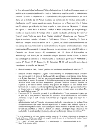 la Gran Vía madrileña a la altura de Callao; al día siguiente, la tienda abrió sus puertas para el
público y la tercera equipación del At.Madrid (la camiseta amarilla) resultó el producto más
vendido. De vuelta al campeonato, el 18 de noviembre, el equipo madrileño venció por 1-0 al
Xerez en el Estadio de El Palmar (Sanlúcar de Barrameda). El Atlético encabezaba la
clasificación con 33 puntos seguido en puestos de ascenso por el Xerez con 28 y el Oviedo
con 25 mientras que el Racing de Ferrol ocupaba la cuarta plaza con 24 puntos. “El Mundo
del Siglo XXI” tituló:”Se va el Atlético”, “Derrotó al Xerez (0-1) con un gol de Aguilera y ya
cuenta con nueve puntos de ventaja sobre el cuarto clasificado, el Racing de Ferrol”; y
“Marca” rotuló:”Golpe de mano de un Atlético intratable”. El equipo de Luis Aragonés4174
siguió acumulando victorias: 1-0 contra el Polideportivo Ejido en el Calderón y 2-1 frente al
Nástic de Tarragona en el Nou Estadi. En la 17ª jornada, el Atlético comandaba la tabla con
una ventaja de doce puntos sobre el cuarto clasificado; el ascenso estaba cada día más cerca.
La escuadra colchonera cerró el mes de diciembre con un empate a cero ante el Oviedo en el
Calderón, una derrota (tercera del campeonato) por 2-0 frente al Extremadura en
Almendralejo y un triunfo por 2-0 contra el Racing de Santander en el Calderón. A falta de
una jornada para el término de la primera vuelta, la clasificación quedó así: 1º. At.Madrid 43
puntos; 2º. Xerez 39; 3º. Burgos 32; 4º. Recreativo 32. El club concedió unos días de
vacaciones a su plantilla por Navidad. 4175

El 28 de diciembre de 2001, “Marca” publicó una interesante entrevista con Jesús Gil:4176

-      Relación con Luis Aragonés:”La gente va madurando y nos entendemos mejor. Llevamos
       una carrera, a nivel de hijos, de familia, de todo, que obliga a pensar de una forma distinta
       a la de hace diez años. A Luis hay que conocerle, cuando se mete en faena tiene una gracia
       natural que te mueres de risa con él. Luis hizo una renuncia muy importante por venir al
       Atlético, tenía otras opciones importantes. ¿Cuántos hubieran aceptado entrenar en
       Segunda y por mucho menos dinero? Muy pocos. El proyecto de Luis nunca puede
       terminar con el ascenso. Luis tiene la palabra porque ha demostrado que quiere al Atlético
       de Madrid y yo en la medida que pueda trataré que sea un proyecto a más largo plazo. Nos
       ha tocado la lotería con él”.
-      Futuro de Gil:”Es imposible que deje la presidencia ahora. Tengo una razón de peso que
       es para mí la más poderosa: demostrar mi inocencia en la transformación en Sociedad
       Anónima, y dejar al club saneado en la medida que se pueda. Luego, a lo mejor me lo
       pienso”.
-      Administración judicial:”Hay dos interventores judiciales y va cada uno por su lado. Si no
       ascendemos el año que viene, hay que dejarlo todo; el Atlético sería inviable. Fíjese si la
       administración judicial fue de locos que se gastó 5.800 millones de pesetas en 53 días, con
       la venta de José Mari, la venta de Chamot, los solares... y todo para pagar a Hacienda por
       adelantado. Y resulta que Lawal era un pordiosero y ahora vale más de mil millones4177”

4174
     El 30 de noviembre de 2001, Luis Aragonés recibió la Medalla de Oro al Mérito Deportivo tras la aprobación del
Consejo de Ministros. El 24 de enero de 2002, Luis recogió la Medalla de manos del rey Juan Carlos I de España ; “Marca”
1 de diciembre de 2001 y 25 de enero de 2002
4175
     “AS” , “Marca”, “El Partido. Diario Deportivo” y “El Mundo del Siglo XXI” Septiembre-Diciembre de 2001
4176
     “Marca” 28 de diciembre de 2001

                                                                                                                  183
                                                                                                                  3
 
