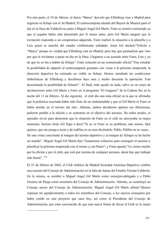 Por otra parte, el 10 de febrero, el diario “Marca” desveló que Effenberg vino a Madrid para
negociar su fichaje con el At.Madrid. El centrocampista alemán del Bayern de Munich pasó el
día en la finca de Valdeolivas junto a Miguel Angel Gil Marín. Futre se mostró contrariado ya
que el jugador había sido descartado por él meses antes, pero Gil Marín aseguró que la
invitación respondía a un compromiso adquirido. Futre explicó la situación a la plantilla y a
Luis quien se marchó del estadio visiblemente enfadado. Jesús Gil declaró:”Felicito a
“Marca” porque es verdad que Effenberg está en Madrid, pero hay que puntualizar que vino
por que le invitamos a pasar un día en la finca. Llegamos a un acuerdo entre Futre, Luis y yo
de que no se iba a hablar de fichaje”. Futre comentó en un comunicado oficial:”Tras estudiar
la posibilidad de adquirir al centrocampista germano con vistas a la próxima temporada, la
dirección deportiva ha estimado no viable su fichaje. Hemos estudiado las condiciones
futbolísticas de Effenberg y decidimos hace mes y medio descartar la operación. Está
desestimada la posibilidad de ficharlo”. Al final, todo quedó en nada, salvo en un cruce de
declaraciones entre Gil Marín y Futre en el programa “El Larguero” de la Cadena Ser en la
noche del 11 de febrero. Al día siguiente, el club dio una nota oficial en la que se afirmaba
que la polémica suscitada había sido fruto de un malentendido y que ni Gil Marín ni Futre se
había metido en el terreno del otro. Además, ambos decidieron aparcar sus diferencias,
pidieron perdón a la afición y se centraron en el objetivo del ascenso. De todos modos, el
episodio sirvió para demostrar que la situación de Futre en el club no atravesaba su mejor
momento. Incluso Jesús Gil llegó a decir:”Si se va Futre es su problema, uno menos. Qué
quieres, que me ponga a rezar y de rodillas en su casa diciéndole: Pablo, Pablito no te vayas...
De una visita concertada al margen del terreno deportivo y al margen de fichajes se ha hecho
un mundo”. Miguel Angel Gil Marín dijo:”Aunaremos esfuerzos para conseguir el ascenso y
planificar la próxima temporada con el mister y con Paulo”; y Futre apuntó:”Lo siento mucho
por la afición y por el club, que está por encima de cualquier persona, ahora hay que trabajar
más fuerte”. 4181

El 21 de febrero de 2002, el Club Atlético de Madrid Sociedad Anónima Deportiva celebró
una reunión del Consejo de Administración en la Sala de Juntas del Estadio Vicente Calderón.
En la misma, se nombró a Miguel Angel Gil Marín como consejero-delegado y a Pablo
Jiménez de Parga como secretario del Consejo de Administración. Además, se constituyó un
Consejo asesor del Consejo de Administración. Miguel Angel Gil Marín afirmó:”Quiero
expresar mi agradecimiento a todos los miembros del Consejo, a los nuevos consejeros por
haber creído en este proyecto que nace hoy, así como al Presidente del Consejo de
Administración, por estar convencido de que esta nueva forma de llevar el Club es la mejor



                                                                                            183
                                                                                            6
 