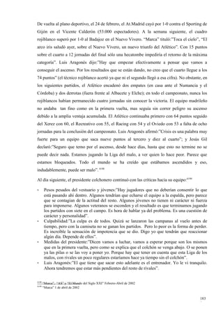 De vuelta al plano deportivo, el 24 de febrero, el At.Madrid cayó por 1-0 contra el Sporting de
Gijón en el Vicente Calderón (53.000 espectadores). A la semana siguiente, el cuadro
rojiblanco superó por 1-0 al Badajoz en el Nuevo Vivero. “Marca” tituló:”Toca el cielo”, “El
arco iris saludó ayer, sobre el Nuevo Vivero, un nuevo triunfo del Atlético”. Con 15 puntos
sobre el cuarto a 12 jornadas del final sólo una hecatombe impediría el retorno de la máxima
categoría”. Luis Aragonés dijo:”Hay que empezar efectivamente a pensar que vamos a
conseguir el ascenso. Por los resultados que se están dando, no creo que el cuarto llegue a los
74 puntos” (el técnico rojiblanco acertó ya que ni el segundo llegó a esa cifra). No obstante, en
los siguientes partidos, el Atlético encadenó dos empates (en casa ante el Numancia y el
Córdoba) y dos derrotas (fuera frente al Albacete y Elche); en todo el campeonato, nunca los
rojiblancos habían permanecido cuatro jornadas sin conocer la victoria. El equipo madrileño
no andaba tan fino como en la primera vuelta, mas seguía sin correr peligro su ascenso
debido a la amplia ventaja acumulada. El Atlético continuaba primero con 64 puntos seguido
del Xerez con 60, el Recreativo con 55, el Racing con 54 y el Oviedo con 53 a falta de ocho
jornadas para la conclusión del campeonato. Luis Aragonés afirmó:”Crisis es una palabra muy
fuerte para un equipo que saca nueve puntos al tercero y diez al cuarto”; y Jesús Gil
declaró:”Seguro que temo por el ascenso, desde hace días, hasta que esto no termine no se
puede decir nada. Estamos jugando la Liga del malo, a ver quien lo hace peor. Parece que
estamos bloqueados. Todo el mundo se ha creído que estábamos ascendidos y eso,
indudablemente, puede ser malo”. 4198

Al día siguiente, el presidente colchonero continuó con las críticas hacia su equipo:4199

-       Pesos pesados del vestuario y jóvenes:”Hay jugadores que no deberían consentir lo que
        está pasando ahí dentro. Algunos tendrían que echarse el equipo a la espalda, pero parece
        que se contagian de la actitud del resto. Algunos jóvenes no tienen ni carácter ni fuerza
        para imponerse. Algunos veteranos se esconden y el resultado es que terminamos jugando
        los partidos con siete en el campo. Es hora de hablar ya del problema. Es una cuestión de
        carácter y personalidad”.
-       Culpabilidad:”La culpa es de todos. Quizá se lanzaron las campanas al vuelo antes de
        tiempo, pero con la camiseta no se ganan los partidos. Pero lo peor es la forma de perder.
        Es increíble la sensación de impotencia que se dio. Digo yo que tendrán que reaccionar
        algún día. Depende de ellos”.
-       Medidas del presidente:”Dicen vamos a luchar, vamos a esperar porque son los mismos
        que en la primera vuelta, pero como se explica que el colchón se venga abajo. O se ponen
        ya las pilas o se las voy a poner yo. Porque hay que tener en cuenta que esta Liga de los
        malos, con rivales un poco regulares estaríamos hace ya tiempo sin el colchón”.
-       Luis Aragonés:”El que tiene que sacar esto adelante es el entrenador. Yo le vi tranquilo.
        Ahora tendremos que estar más pendientes del resto de rivales”.

4198
       “Marca”, “AS” y “El Mundo del Siglo XXI” Febrero-Abril de 2002
4199
       “Marca” 1 de abril de 2002


                                                                                              183
                                                                                              8
 