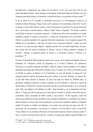 incondicional e imaginamos que saldrá con una fianza. Lo he visto muy bien. Está en una
celda individual normal”. Horas después, el presidente colchonero habló por teléfono con Luis
Aragonés para darle ánimos a la plantilla y manifestarle que se encontraba en buen estado. 4203

El 20 de abril, en la 37ª jornada, el At.Madrid venció por 2-1 al Polideportivo Ejido en el
Estadio de Santo Domingo. Diego Alonso (20’) adelantó a los madrileños, Bordi (82’) niveló
el choque y Correa (86’) dio la victoria. Jesús Gil presenció el partido en la sala de televisión
de la cárcel junto a cuarenta presos. “Marca” tituló:”Adiós a Segunda”, “El Atlético certificó
en El Ejido el retorno a la máxima categoría”. A falta de tan sólo cinco encuentros, el cuadro
rojiblanco sumaba 71 puntos, el Racing 63, el Xerez 62, el Recreativo 60 y el Oviedo 57. El
Atlético ya podría ascender en la siguiente fecha del campeonato. Luis Aragonés aseguró:”He
hablado con el presidente y está bien. Se sube en los momentos difíciles y seguro que esta
victoria le va a dar una gran alegría”; Aguilera aseveró:”Es un triunfo importante, llevamos
una ventaja que nos acerca muchísimo al ascenso. Contra el Nástic podemos conseguir el
ascenso”. Además, la plantilla dedicó el triunfo y el inminente retorno a Primera a su
presidente. 4204

El lunes 22 de abril de 2002 arrancó la semana del ascenso. Si el Atlético de Madrid vencía al
Gimnástic de Tarragona (colista de Segunda) en el Vicente Calderón, los rojiblancos
volverían a la máxima categoría del fútbol a falta de todavía cuatro jornadas. Si el Atlético
empataba necesitaba que el Recreativo perdiese ante el Leganés en el Nuevo Colombino y que
el Oviedo no ganase al Murcia en La Condomina; en caso de derrota, el equipo de Luis
Aragonés debería esperar una jornada más para celebrar el ascenso. Además, ese mismo día,
el juez Del Olmo decretó la libertad de Jesús Gil bajo una fianza de 700.000 euros; el
presidente rojiblanco depositó la fianza mediante un aval bancario y salió de la cárcel de
Alcalá-Meco. Gil declaró:”Cuando estás dentro pierdes la noción del tiempo y no te enteras de
nada. Sólo veía pájaros, casi hablaba con ellos. Aquí aprendes a ver la importancia de estar
libre [...] Tengo que dar las gracias por el trato que he recibido y la gente maravillosa que he
encontrado. Estoy encantado de haber venido a esta prisión”. Al día siguiente, Jesús Gil
anunció que dimitía de forma inmediata como alcalde de Marbella y se marcharía unos años a
Brasil cuando no tuviese más causas pendientes con la justicia española; además, el dirigente
señaló:”Yo quiero ir a hablar con Neptuno y me tomaré una cervecita con quien esté allí”. Y
para poner fin, de momento, a la justicia y el Atlético, el 25 de abril se inició el juicio del
“Caso Atlético” en la Audiencia Nacional; el fiscal anticorrupción, Carlos Castresana pedía 17
años y 6 meses de prisión para Jesús Gil, 10 años y 6 meses para Miguel Angel Gil Marín y 6

4203
       “Marca”, “AS” y “El Mundo del Siglo XXI” Abril de 2002
4204
       “AS”, “Marca” y “El Mundo del Siglo XXI” 21 de abril de 2001

                                                                                            184
                                                                                            1
 
