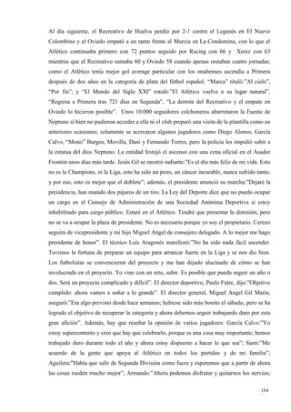 Al día siguiente, el Recreativo de Huelva perdió por 2-1 contra el Leganés en El Nuevo
Colombino y el Oviedo empató a un tanto frente al Murcia en La Condomina, con lo que el
Atlético continuaba primero con 72 puntos seguido por Racing con 66 y Xerez con 63
mientras que el Recreativo sumaba 60 y Oviedo 58 cuando apenas restaban cuatro jornadas;
como el Atlético tenía mejor gol average particular con los onubenses ascendía a Primera
después de dos años en la categoría de plata del fútbol español. “Marca” tituló:”Al cielo”,
“Por fin”; y “El Mundo del Siglo XXI” rotuló:”El Atlético vuelve a su lugar natural”,
“Regresa a Primera tras 721 días en Segunda”, “La derrota del Recreativo y el empate en
Oviedo lo hicieron posible”. Unos 10.000 seguidores colchoneros abarrotaron la Fuente de
Neptuno sí bien no pudieron acceder a ella ni el club preparó una visita de la plantilla como en
anteriores ocasiones; solamente se acercaron algunos jugadores como Diego Alonso, García
Calvo, “Mono” Burgos, Movilla, Dani y Fernando Torres, pero la policía les impidió subir a
la estatua del dios Neptuno. La entidad festejó el ascenso con una cena oficial en el Asador
Frontón unos días más tarde. Jesús Gil se mostró radiante:”Es el día más feliz de mi vida. Esto
no es la Champions, ni la Liga, esto ha sido un pozo, un cáncer incurable, nunca sufrido tanto,
y por eso, esto es mejor que el doblete”; además, el presidente anunció su marcha:”Dejaré la
presidencia, han matado dos pájaros de un tiro. La Ley del Deporte dice que no puedo ocupar
un cargo en el Consejo de Administración de una Sociedad Anónima Deportiva si estoy
inhabilitado para cargo público. Estaré en el Atlético. Tendré que presentar la dimisión, pero
no se va a ocupar la plaza de presidente. No es necesario porque yo soy el propietario. Cerezo
seguirá de vicepresidente y mi hijo Miguel Angel de consejero delegado. A lo mejor me hago
presidente de honor”. El técnico Luis Aragonés manifestó:”No ha sido nada fácil ascender.
Tuvimos la fortuna de preparar un equipo para arrancar fuerte en la Liga y se nos dio bien.
Los futbolistas se convencieron del proyecto y me han dejado alucinado de cómo se han
involucrado en el proyecto. Yo vine con un reto, subir. Es posible que pueda seguir un año o
dos. Será un proyecto complicado y difícil”. El director deportivo, Paulo Futre, dijo:”Objetivo
cumplido: ahora vamos a soñar a lo grande”. El director general, Miguel Angel Gil Marín,
aseguró:”Era algo previsto desde hace semanas; hubiese sido más bonito el sábado, pero se ha
logrado el objetivo de recuperar la categoría y ahora debemos seguir trabajando duro por esta
gran afición”. Además, hay que reseñar la opinión de varios jugadores: García Calvo:”Yo
estoy supercontento y creo que hay que celebrarlo, porque es una cosa muy importante; hemos
trabajado duro durante todo el año y ahora estoy dispuesto a hacer lo que sea”; Santi:”Me
acuerdo de la gente que apoya al Atlético en todos los partidos y de mi familia”;
Aguilera:”Había que salir de Segunda División como fuera y esperemos que a partir de ahora
las cosas rueden mucho mejor”; Armando:”Ahora podemos disfrutar y quitarnos los nervios;

                                                                                            184
                                                                                            3
 