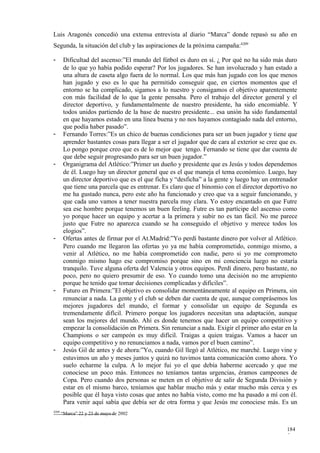 Luis Aragonés concedió una extensa entrevista al diario “Marca” donde repasó su año en
Segunda, la situación del club y las aspiraciones de la próxima campaña:4209

-       Dificultad del ascenso:”El mundo del fútbol es duro en sí. ¿ Por qué no ha sido más duro
        de lo que yo había podido esperar? Por los jugadores. Se han involucrado y han estado a
        una altura de caseta algo fuera de lo normal. Los que más han jugado con los que menos
        han jugado y eso es lo que ha permitido conseguir que, en ciertos momentos que el
        entorno se ha complicado, sigamos a lo nuestro y consigamos el objetivo aparentemente
        con más facilidad de lo que la gente pensaba. Pero el trabajo del director general y el
        director deportivo, y fundamentalmente de nuestro presidente, ha sido encomiable. Y
        todos unidos partiendo de la base de nuestro presidente... esa unión ha sido fundamental
        en que hayamos estado en una línea buena y no nos hayamos contagiado nada del entorno,
        que podía haber pasado”.
-       Fernando Torres:”Es un chico de buenas condiciones para ser un buen jugador y tiene que
        aprender bastantes cosas para llegar a ser el jugador que de cara al exterior se cree que es.
        Lo pongo porque creo que es de lo mejor que tengo. Fernando se tiene que dar cuenta de
        que debe seguir progresando para ser un buen jugador.”
-       Organigrama del Atlético:”Primer un dueño y presidente que es Jesús y todos dependemos
        de él. Luego hay un director general que es el que maneja el tema económico. Luego, hay
        un director deportivo que es el que ficha y “desficha” a la gente y luego hay un entrenador
        que tiene una parcela que es entrenar. Es claro que el binomio con el director deportivo no
        me ha gustado nunca, pero este año ha funcionado y creo que va a seguir funcionando, y
        que cada uno vamos a tener nuestra parcela muy clara. Yo estoy encantado en que Futre
        sea ese hombre porque tenemos un buen feeling. Futre es tan partícipe del ascenso como
        yo porque hacer un equipo y acertar a la primera y subir no es tan fácil. No me parece
        justo que Futre no aparezca cuando se ha conseguido el objetivo y merece todos los
        elogios”.
-       Ofertas antes de firmar por el At.Madrid:”Yo perdí bastante dinero por volver al Atlético.
        Pero cuando me llegaron las ofertas yo ya me había comprometido, conmigo mismo, a
        venir al Atlético, no me había comprometido con nadie, pero si yo me comprometo
        conmigo mismo hago ese compromiso porque sino en mi conciencia luego no estaría
        tranquilo. Tuve alguna oferta del Valencia y otros equipos. Perdí dinero, pero bastante, no
        poco, pero no quiero presumir de eso. Yo cuando tomo una decisión no me arrepiento
        porque he tenido que tomar decisiones complicadas y difíciles”.
-       Futuro en Primera:”El objetivo es consolidar momentáneamente al equipo en Primera, sin
        renunciar a nada. La gente y el club se deben dar cuenta de que, aunque comprásemos los
        mejores jugadores del mundo, el formar y consolidar un equipo de Segunda es
        tremendamente difícil. Primero porque los jugadores necesitan una adaptación, aunque
        sean los mejores del mundo. Ahí es donde tenemos que hacer un equipo competitivo y
        empezar la consolidación en Primera. Sin renunciar a nada. Exigir el primer año estar en la
        Champions o ser campeón es muy difícil. Traigas a quien traigas. Vamos a hacer un
        equipo competitivo y no renunciamos a nada, vamos por el buen camino”.
-       Jesús Gil de antes y de ahora:”Yo, cuando Gil llegó al Atlético, me marché. Luego vine y
        estuvimos un año y meses juntos y quizá no tuvimos tanta comunicación como ahora. Yo
        suelo echarme la culpa. A lo mejor fui yo el que debía haberme acercado y que me
        conociese un poco más. Entonces no teníamos tantas urgencias, éramos campeones de
        Copa. Pero cuando dos personas se meten en el objetivo de salir de Segunda División y
        estar en el mismo barco, teníamos que hablar mucho más y estar mucho más cerca y es
        posible que él haya visto cosas que antes no había visto, como me ha pasado a mí con él.
        Para venir aquí sabía que debía ser de otra forma y que Jesús me conociese más. Es un
4209
       “Marca” 22 y 23 de mayo de 2002


                                                                                                184
                                                                                                5
 
