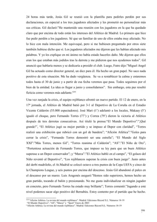 24 horas más tarde, Jesús Gil se reunió con la plantilla para pedirles perdón por sus
declaraciones, en especial a los tres jugadores afectados y les prometió no personalizar más
sus críticas. Gil declaró:”He mantenido una reunión con los jugadores en la que ha quedado
claro que por encima de todo están los intereses del Atlético de Madrid. Lo primero que hice
fue pedir perdón a los jugadores. Sé que un familiar de uno de ellos estaba muy afectado. No
lo hice con mala intención. Me equivoqué, pero si me hubiesen preguntado por otros siete
también hubiese dicho que sí. Los jugadores afectados me dijeron que les habían afectado mis
palabras. Y yo les explique en mi ánimo no había estado hacerles daño. Me dijeron que ellos
eran los que estaban más jodidos tras la derrota y me pidieron que nos ayudemos todos”. Gil
anunció que hablaría menos y se dedicaría a presidir el club. Luego, Futre dijo:”Miguel Angel
Gil ha actuado como director general, un diez para él. Ha hecho un gran papel. No saco nada
positivo de esta situación. Me ha dado vergüenza. Se va a restablecer la calma y estaremos
todos hasta el 30 de junio y a partir de esa fecha veremos que pasa. Todos seguimos por el
bien de la entidad. La idea es llegar a junio y consolidarnos”. Sin embargo, esta paz resultó
ficticia como veremos más adelante.4245

Una vez zanjada la crisis, el equipo rojiblanco afrontó un nuevo partido. El 12 de enero, en la
17ª jornada, el Atlético de Madrid batió por 3-1 al Deportivo de La Coruña en el Estadio
Vicente Calderón (55.000 espectadores). José Mari (1’) adelantó a los locales, Makaay (5’)
igualó el choque, pero Fernando Torres (77’) y Correa (79’) dieron la victoria al Atlético
después de tres derrotas consecutivas. Así tituló la prensa:“El Mundo Deportivo”:”¡Qué
grande!”, “El Atlético jugó su mejor partido y se impuso al Depor con claridad”, “Torres
realizó una exhibición que rubricó con un gol de bandera”; “Afición Atlética”:”Goles para
cerrar la crisis”, “Fernando Torres demostró ser una estrella”; “El Mundo del Siglo
XXI”:”Más Torres, menos Gil”, “Torres reanima el Calderón”; “AS”:”El Niño de Oro”,
“Portentosa actuación de Fernando Torres, que impuso su ley para que un buen Atlético
superase a un Depor conservador”; y “Marca”:”El Atlético habló en el campo”, “El golazo del
Niño reventó al Deportivo”, “Los rojiblancos superan la crisis con buen juego”. Justo antes
del derbi madrileño, el At.Madrid se colocó octavo a tres puntos de la Copa UEFA y cinco de
la Champions League, y seis puntos por encima del descenso. Jesús Gil abandonó el palco en
el descanso por un mareo. Luis Aragonés aseguró:”Hemos sido superiores, hemos hecho un
gran partido, tocando el balón y presionando. No me gusta individualizar en ningún jugador
en concreto, pero Fernando Torres ha estado muy brillante”; Torres comentó:”Jugando a este
nivel podemos sacar algo positivo del Bernabéu. Estoy contento por el partido que he hecho.

4245
   “Afición Atlética. La revista del mundo rojiblanco”. Madrid. Ediciones Récord S.L. Números 18-19
 “El Mundo Deportivo”, “AS”, “Marca” y “Sport” Enero de 2003
“Afición Atlética. La revista del mundo rojiblanco”. Madrid. Ediciones Récord S.L. Números 18-19

                                                                                                      186
                                                                                                      5
 
