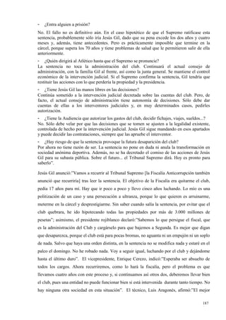 -   ¿Entra alguien a prisión?
No. El fallo no es definitivo aún. En el caso hipotético de que el Supremo ratificase esta
sentencia, probablemente sólo iría Jesús Gil, dado que su pena excede los dos años y cuatro
meses y, además, tiene antecedentes. Pero es prácticamente imposible que termine en la
cárcel, porque supera los 70 años y tiene problemas de salud que le permitieron salir de ella
anteriormente.
- ¿Quién dirigirá al Atlético hasta que el Supremo se pronuncie?
La sentencia no toca la administración del club. Continuará el actual consejo de
administración, con la familia Gil al frente, así como la junta general. Se mantiene el control
económico de la intervención judicial. Si el Supremo confirma la sentencia, Gil tendría que
restituir las acciones con lo que perdería la propiedad y la presidencia.
- ¿Tiene Jesús Gil las manos libres en las decisiones?
Continúa sometido a la intervención judicial decretada sobre las cuentas del club. Pero, de
facto, el actual consejo de administración tiene autonomía de decisiones. Sólo debe dar
cuentas de ellas a los interventores judiciales y, en muy determinados casos, pedirles
autorización.
- ¿Tiene la Audiencia que autorizar los gastos del club, decidir fichajes, viajes, sueldos...?
No. Sólo debe velar por que las decisiones que se tomen se ajusten a la legalidad existente,
controlada de hecho por la intervención judicial. Jesús Gil sigue mandando en esos apartados
y puede decidir las contrataciones, siempre que las apruebe el interventor.
- ¿Hay riesgo de que la sentencia provoque la futura desaparición del club?
Por ahora no tiene razón de ser. La sentencia no pone en duda ni anula la transformación en
sociedad anónima deportiva. Además, no se ha decretado el comiso de las acciones de Jesús
Gil para su subasta pública. Sobre el futuro... el Tribunal Supremo dirá. Hoy es pronto para
saberlo”.

Jesús Gil anunció:”Vamos a recurrir al Tribunal Supremo [la Fiscalía Anticorrupción también
anunció que recurriría] tras leer la sentencia. El objetivo de la Fiscalía era quitarme el club,
pedía 17 años para mí. Hay que ir poco a poco y llevo cinco años luchando. Lo mío es una
politización de un caso y una persecución a ultranza, porque lo que quieren es arruinarme,
meterme en la cárcel y desprestigiarme. Sin saber cuando salía la sentencia, por evitar que el
club quebrara, he ido hipotecando todas las propiedades por más de 3.000 millones de
pesetas”; asimismo, el presidente rojiblanco declaró:”Sabemos lo que persigue el fiscal, que
es la administración del Club y cargárselo para que bajemos a Segunda. Es mejor que digan
que desaparezca, porque el club está para pocas bromas, no aguanta ni un empujón ni un soplo
de nada. Salvo que haya una orden distinta, en la sentencia no se modifica nada y estaré en el
palco el domingo. No he robado nada. Voy a seguir igual, luchando por el club y dejándome
hasta el último duro”. El vicepresidente, Enrique Cerezo, indicó:”Esperaba ser absuelto de
todos los cargos. Ahora recurriremos, como lo hará la fiscalía, pero el problema es que
llevamos cuatro años con este proceso y, si continuamos así otros dos, deberemos llevar bien
el club, pues una entidad no puede funcionar bien si está intervenida durante tanto tiempo. No
hay ninguna otra sociedad en esta situación”. El técnico, Luis Aragonés, afirmó:”El mejor

                                                                                            187
                                                                                            1
 