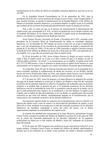 transformación de los clubes de fútbol en sociedades anónimas deportivas, prevista en la Ley
10/1990.
       En la Asamblea General Extraordinaria de 24 de septiembre de 1991, bajo la
presidencia de Jesús Gil y con la asistencia de Enrique Cerezo Torres, como Vicepresidente 2º
para Asuntos Sociales, se aprobó la transformación de la Entidad Deportiva Club Atlético de
Madrid en Sociedad Anónima Deportiva, y se propuso ampliar el capital social en la cantidad
que resultara de las escrituras de prenda para posteriormente canjear la deuda por acciones.
        Pese a ello, lo cierto era que en el proceso de transformación la determinación del
capital social, que correspondía al C.S.D., se hacía en proporción con la deuda existente más
el resultado del balance de los últimos años, debiendo el capital social ser desembolsado en
efectivo, sin admitir la compensación de deuda por acciones.
        Javier Gómez Navarro, Secretario de Estado y Presidente del C.S.D., actuando como
presidente de la Comisión Mixta de Transformación de clubes en sociedades anónimas
deportivas, el 2 de diciembre de 1991 dirigió un escrito a Jesús Gil, en el que le manifestaba
que, a raíz del otorgamiento de las escrituras de reconocimiento de deuda y constitución de
prenda de 31 de enero de 1989 y 30 de julio de 1990, interesaba a aquella Comisión conocer
la deuda del Club Atlético de Madrid con Jesús Gil a 30 de junio de 1991, con expresión de si
era exigible o no, y que ello era necesario para fijar el capital social.
        El 20 de diciembre de 1991, Javier Gómez Navarro le dirigió un nuevo escrito, en
orden a fijar el capital social, en el que se le dice a Jesús Gil que si la deuda a la que se
refieren ambas escrituras, “no existe” y, en consecuencia, no es exigible, el capital social sería
de 2.172.371.000 pesetas, si por el contrario la deuda existe el capital social mínimo se vería
incrementado con su importe y llegaría a los cuatro mil millones de pesetas aproximadamente.
        Al comprobar Jesús Gil que la solución buscada para hacerse con la propiedad de la
nueva sociedad, mediante la compensación de deuda por acciones, no era factible, decidió
buscar una nueva fórmula para lograr sus fines, que seguían siendo hacerse con la titularidad
de las acciones, sin realizar su desembolso, gracias al reconocimiento de la deuda.
        El 7 de enero de 1992, Jesús Gil propuso a la Junta Directiva la adopción del acuerdo
del pago de la deuda mediante la cesión por el Atlético de Madrid a Jesús Gil del contenido
económico de los derechos federativos sobre los 30 jugadores de la plantilla, para un posterior
reingreso a la entidad, bajo el pretexto de que, si el contenido económico de los derechos
federativos eran de la titularidad de Jesús Gil, se extendería carta de pago de la deuda, con lo
que el saldo patrimonial neto negativo no se modificaría y con ello tampoco el capital social
exigible, que se habría de fijar prescindiendo ya de esa deuda. La segunda parte del acuerdo
consistiría en que Jesús Gil debería, inmediatamente después de la transformación, por el
mismo precio, ese contenido económico de los derechos federativos.
        Esa operación suponía eludir los requisitos de la transformación, tanto en relación a la
fijación del capital social, como en cuanto a la efectividad del desembolso de capital, ya que
Jesús Gil se vería, mediante la recompra por el club del contenido económico de los derechos
federativos, de inmediato reintegrado a través del cobro del precio, con el dinero
supuestamente empleado en el desembolso del capital social.
       El acuerdo fue aprobado por unanimidad de la Junta Directiva, procediendo Enrique
Cerezo Torres a otorgar en nombre del Atlético de Madrid la escritura de 22 de enero de 1992
con la cesión del contenido patrimonial de los derechos federativos de 30 jugadores
profesionales de fútbol por el club Atlético de Madrid a Jesús Gil, reflejando así la primera
parte del acuerdo.
       El 23 de enero de 1992 otorgaron otra escritura en la que intervinieron Jesús Gil, en su
propio nombre, y Enrique Cerezo Torres, en nombre del Atlético de Madrid, manifestando el
primero que en ese momento no es titular, como acreedor, de crédito o derecho económico
                                                                                             188
                                                                                             0
 