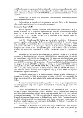 contables, las cuales obedecían a no haberse efectuado los ajustes correspondientes del capital
social, y especifica que consistieron en irregularidades contables relativas a los jugadores
García y Losada, al contrato con PROMODEICO S.A., y a la revalorización Estadio Vicente
Calderón.
      Miguel Angel Gil Marín viene básicamente a reconocer esas anotaciones contables,
aunque niega su irregularidad.
        En lo referente a Promodeico S.A., consta en los folios 548 y ss. los documentos
relativos a las negociaciones y los convenios llevados a cabo.
En relación al apartado III
       A) Los supuestos contratos celebrados entre Promociones Futbolísticas S.A. y el
Atlético de Madrid S.A.D., la primera representada por Jesús Gil y la segunda por Miguel
Angel Gil, el 16 de enero de 1998, aparecen a los folios 12.238, 12.239, 12.240,
12.241,12.242, 12.243, 121.244 y 12.245. Pero la simulación de los contratos infiere del
conjunto de los siguientes indicios.
        Jesús Gil y Miguel Angel Gil declaran que los derechos económicos y de imagen de
los cuatro jugadores los había adquirido Promociones Futbolísticas S.A. de Harrogate Licence
BV, domiciliada en Amsterdam. Los correspondientes documentos, fechados en 1997,
aparecen a los folios 8712, 3 de febrero, para Mbengue, 8715, 3 de febrero, para Djana, 8179,
3 de junio, para Oliveira, 8723, 1 de septiembre, para Lawal. Y al folio 12,246 el documento
de abono por Promociones Futbolísticas al club de 2.740.000.000 pesetas el 16 de enero de
1998.
       Ahora bien, del precio que se dice concertado con Harrogate Licence BC (290.000.000
pesetas por lo derechos relativos a Mbengue, 1.100.000.000 por los de Oliveira, 350.000.000
por los de Djana, 1.000.000.000 para Lawal), Jesús Gil declara que sólo han abonado hasta
ahora cuatrocientos millones de pesetas, y al folio 12.238 existe un escrito, con fecha de 28 de
enero de 1999, en que Jesús Gil, representado a Promociones Futbolísticas S.A., ordena que,
con cargo a la cuenta 2412-271 del Banco de Vitoria, se abonen 200.000.000 pesetas a
Harrogate Licence BV, ABN AMOR BANK NV, en Amsterdam, cuenta 40.31.41.435; al
folio 12.247, otro similar, con fecha de 12 de marzo de 1998, por 200.000.000 pesetas; al
folio 4.652 un extracto bancario relativo al primer cargo y, al folio 4.659, un resguardo
bancario de la segunda transferencia.
       Declaran los acusados que el no realizar más partes del pago se debió al bloqueo por el
Juzgado, en diciembre de 1999, de, entre otras, la cuenta 2412- 271; pero esa medida fue
dejada sin efecto el 13 de abril del año 2000, según todo ello consta a los folios 2.033 y
10.266.
       A ese extremo directamente acreditado, que hace ya pensar en que la operación sobre
los cuatro jugadores, tal y como se quiere hacer aparecer, no existió, hay que añadir otros
también probados.
       Oliveira fue contratado, el 5 de septiembre de 1997, documento al folio 2.828, por el
Atlético de Madrid, representado por Miguel Angel Gil, para el equipo juvenil Atlético de
Madrid B, por la cantidad de 400.000 pesetas para la temporada 1997/1998 y de 1.000.000
pesetas para la temporada 1998/1999., con posibilidad de mejora de las retribuciones según el
desarrollo de su actuación deportiva. La declaración del testigo Carlos Fernández Gámez ha
permitido estimar acreditado como este jugador vino libre a nuestro país, sin pertenecer sus
derechos a sociedad alguna, y que fue el equipo de San Pedro de Alcántara el que abonó los
gastos de estancia y desplazamiento.
      Sobre Djana, la declaración en el juicio, como testigo, de Pablo Pérez Pérez, religioso
Mercedario, unido al informe por él emitido el 28 de mayo de 1997, folio 2.757, prueba que

                                                                                           189
                                                                                           2
 