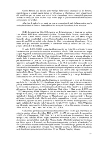 García Barroso, que declara, como testigo, haber estado encargado de las facturas,
manifiesta que sí se pagó alguna factura por obra ajenas al Club fue por error. Miguel Angel
Gil manifiesta que, tan pronto tuvo noticia de la existencia de errores, encargó al aparejador
Romero la confección de un informe y que ordenó pagar lo que resultaba haber sido abonado
erróneamente por el Club.
        A la vista de todo ello, no puede aseverarse, por encima de toda duda razonable, que la
atribución errónea de facturas fuera debida a una actuación fraudulenta de los acusados.


        D) El documento de folio 3030, junto a las declaraciones en el juicio de los testigos
Luis Manuel Rubí Blanc, administrador judicial; Fernando Elvira Ferreras, colaborador de
áquel; Javier Albares Bueno, director de desarrollo corporativo del Club; Mario Aragón
Santurde, jefe de contabilidad; y Arturo Moreno Sánchez, jefe de caja, acreditan que, el 7 de
enero del año 2000, se recibió en las oficinas del Club y procedente de Miguel Angel Gil un
sobre, en el que, entre otros documentos, se contenía un recibí de Jesús Gil por 231.250.000
pesetas y fecha 1 de diciembre de 1999.
        El recibí de 231.250.000 pesetas ha sido reconocido por Jesús Gil en el juicio. Y, entre
los documentos que aquel sobre contenía, se encuentra, al folio 2034, un escrito suscrito por
Miguel Angel Gil, en representación del Club, y Jesús Gil, en representación de “Promociones
Futbolísticas S.A.”, con fecha de 30 de noviembre de 1999, en que se acuerda adelantar a
aquella fecha la amortización de 231.250.000 pesetas correspondientes a un préstamo hecho
por Promociones al Club, el 16 de agosto de 1999, para la adquisición de los derechos
federativos del jugador Hasselbaink; documento, el de 30 de noviembre, reconocido en el
juicio por ambos acusados quienes sostienen que el préstamo existía y que se adelantó la
amortización al haber dinero en caja procedente del ingreso del plazo de octubre de los abonos
(según Miguel Angel). Nada excluye con firmeza esa versión (más específicamente los
testigos Rubí, Elvira, Alvares, Aragón y Moreno no la contradicen), por sospechosa que pueda
parecer habida cuenta del modo en que apareció la documentación; y el testigo, Luis Fuentes,
administrativo del Club Financiero Inmobiliario, la confirma.
        También, según detalla aquella diligencia, se encontraban en el sobre un documento,
con fecha de 15 de julio de 1999, firmado por Miguel Angel Gil (que lo ha reconocido en el
juicio), en representación del Club, y el abogado Ignacio Alvarez-Buylla Fernández (quien lo
ha reconocido en el juicio), en representación del entrenador Antic y relativo a la resolución
del contrato de ese técnico; dos recibí fechados en 30 de julio y el 30 de agosto de 1999, por
75.000.000 pesetas y 90.000.000 pesetas, que Alvarez-Buylla, ha reconocido al declarar como
testigo en el juicio, y que aparecen vinculados al escrito del 15 de julio; otro documento
fechado el 15 de julio de 1999, firmado por Miguel Angel (que lo ha reconocido) y el director
del banco Antonio Menéndez Mariño (quien lo ha reconocido en el juicio) en representación
de Kunovac, ayudante de Antic, y relativo a la resolución del contrato de ese ayudante; y dos
recibí fechados el 30 de julio y el 30 de agosto, por 21.507.747 pesetas y 10.000.000 pesetas
que Menéndez ha reconocido al declarar como testigo en el juicio. Documentos obrantes a los
folios 3035 a 3037, 3043, 3044, 3047 a 3049, 3053 y 3054.
        Ciertamente que tales documentos resultan contradictorios con los que, referentes a los
mismos asuntos, obran a los folios 2469 a 2472 y 24.673 (otro convenio de resolución),
24.673 a 24.675 (pagarés) y 3045, 3046, 3051 y 3052 (certificados de retenciones). Pero los
testigos Antic, Kunovac, Alvarez-Buylla y Menéndez ratifican en el juicio el contenido de los
documentos que se hallaban en el sobre; Alvarez-Buylla y Menéndez explican las vicisitudes
que dieron lugar a la diversidad entre los documentos aportados en el sobre y los demás. Con
esa explicación se muestra acorde el testigo Clemente Villaverde Huelga, gerente del Atlético
de Madrid, y los testigos Rubí y Miguel Juane Sánchez, asesor de la administración judicial,
no la desmienten; como tampoco los testigos Elvira, Albares, Aragón y Moreno.

                                                                                           189
                                                                                           6
 