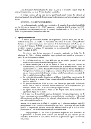 Jesús Gil declara haberse hechos los pagos a Antic y su ayudante. Miguel Angel da
una versión conforme con la de Alvarez-Buylla y Menéndez.
       El testigo Moreno, jefe de caja, expone que Miguel Angel cuando iba retirando el
dinero de la caja, le había ido dando fotocopias de los documentos que luego aparecieron en el
sobre.
       SEGUNDO.- CALIFICACION JURIDICA
        Los hechos declarados probados son constitutivos de un delito de apropiación indebida
del Art.535 en relación con el 528 y 529 7º, como muy cualificada, del C.P. texto ref. de 1973;
y de un delito de estafa por otorgamiento de contrato simulado, del Art. 251 nº3 del C.P. de
1995, en vigor cuando ocurrieron estos hechos:


1. Apropiación indebida
      Los hechos que se estiman probados en el apartado I, que van desde junio de 1987,
   fecha en la que Jesús Gil accedió a la presidencia del Atlético de Madrid y Enrique Cerezo
   Torres a la vicepresidencia, hasta poco después de la transformación en S.A.D., que se
   produce el 30 de junio de 1992, con constitutivos de un delito de apropiación indebida,
   previsto y penado en el artículo 535 en relación con los artículos 528 y 529 7º del Código
   Penal Texto Ref. de 1973.
           En efecto, tales hechos contienen el propósito, realizado, en Jesús Gil, de
   adueñarse del Club – primero, asociación, luego sociedad- que presidía y gestionaba, a
   través de las siguientes operaciones:
       a. La confusión realizada por Jesús Gil entre su patrimonio (personal o de sus
           empresas o de otras a ellas vinculadas) y el del Club.
       b. El reconocimiento por el Club de deudas a favor de Jesús Gil; deudas no
           contabilizadas y cuya existencia o inexistencia real es indemostrable a causa de
           aquella confusión. Además de que el reconocimiento de esas deudas incumplía los
           “compromisos” contraídos en los planes de saneamiento y las normas estatutarias y
           de que el reconocimiento trató de ser ocultado ante la Administración encargada de
           fijar el capital mínimo de la sociedad.
       c. La cesión de determinados derechos por el Club a Jesús Gil en compensación de
           aquellas deudas. Y la retoracción de esos derechos al Club mediante el pago de un
           precio a Jesús Gil.
       d. El aparente desembolso de las acciones, con fondos que, por medio de la trama
           creada, iban a volver a Jesús Gil. Trama completada con la supuesta venta por
           Enrique Cerezo a Jesús Gil de las acciones por áquel suscritas.
       e. El ingreso en el patrimonio de Jesús Gil del 95 por ciento de las acciones sin
           aportación alguna por su parte.
       Todo lo cual pone de manifiesto sucesivas distracción y apropiación por Jesús Gil de
       bienes muebles pertenecientes al Club y cuya gestión tenía; como también evidencia el
       dolo consistente en el animus rem sibi habendi, más el elemento subjetivo del injusto
       que estriba en ánimo de lucro.
       Aunque no se pueda aseverar (dada la confusión por él mismo creada) que Jesús Gil
       persiguiera un lucro crematístico directo, debe apreciarse, con arreglo a la experiencia
       general, el propósito de gozar de las ventajas socio-económicas que se derivan de ser
       el dueño de un Club de Fútbol vinculado a la máxima división.
              El perjuicio para el Club radica en que ha sido desprovisto de la pertenencia de
       su patrimonio: ni siquiera pueda conocer con precisión en que consiste, por las
       maniobras de Jesús Gil. Y nada permite dudar que la apropiación supera las cincuenta
       mil pesetas.
                                                                                           189
                                                                                           7
 