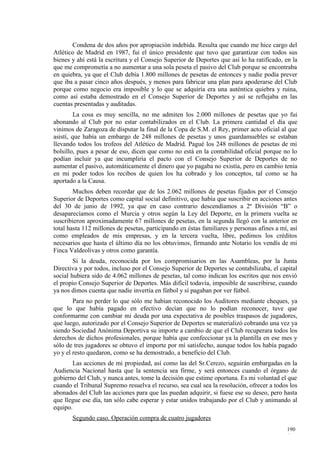 Condena de dos años por apropiación indebida. Resulta que cuando me hice cargo del
Atlético de Madrid en 1987, fui el único presidente que tuvo que garantizar con todos sus
bienes y ahí está la escritura y el Consejo Superior de Deportes que así lo ha ratificado, en la
que me comprometía a no aumentar a una sola peseta el pasivo del Club porque se encontraba
en quiebra, ya que el Club debía 1.800 millones de pesetas de entonces y nadie podía prever
que iba a pasar cinco años después, y menos para fabricar una plan para apoderarse del Club
porque como negocio era imposible y lo que se adquiría era una auténtica quiebra y ruina,
como así estaba demostrado en el Consejo Superior de Deportes y así se reflejaba en las
cuentas presentadas y auditadas.
         La cosa es muy sencilla, no me admiten los 2.000 millones de pesetas que yo fui
abonando al Club por no estar contabilizados en el Club. La primera cantidad el día que
vinimos de Zaragoza de disputar la final de la Copa de S.M. el Rey, primer acto oficial al que
asistí, que había un embargo de 248 millones de pesetas y unos guardamuebles se estaban
llevando todos los trofeos del Atlético de Madrid. Pagué los 248 millones de pesetas de mi
bolsillo, pues a pesar de eso, dicen que como no está en la contabilidad oficial porque no lo
podían incluir ya que incumpliría el pacto con el Consejo Superior de Deportes de no
aumentar el pasivo, automáticamente el dinero que yo pagaba no existía, pero en cambio tenía
en mi poder todos los recibos de quien los ha cobrado y los conceptos, tal como se ha
aportado a la Causa.
        Muchos deben recordar que de los 2.062 millones de pesetas fijados por el Consejo
Superior de Deportes como capital social definitivo, que había que suscribir en acciones antes
del 30 de junio de 1992, ya que en caso contrario descendíamos a 2ª División “B” o
desaparecíamos como el Murcia y otros según la Ley del Deporte, en la primera vuelta se
suscribieron aproximadamente 67 millones de pesetas, en la segunda llegó con la anterior en
total hasta 112 millones de pesetas, participando en éstas familiares y personas afines a mí, así
como empleados de mis empresas, y en la tercera vuelta, libre, pedimos los créditos
necesarios que hasta el último día no los obtuvimos, firmando ante Notario los vendís de mi
Finca Valdeolivas y otros como garantía.
        Si la deuda, reconocida por los compromisarios en las Asambleas, por la Junta
Directiva y por todos, incluso por el Consejo Superior de Deportes se contabilizaba, el capital
social hubiera sido de 4.062 millones de pesetas, tal como indican los escritos que nos envió
el propio Consejo Superior de Deportes. Más difícil todavía, imposible de suscribirse, cuando
ya nos dimos cuenta que nadie invertía en fútbol y sí pagaban por ver fútbol.
        Para no perder lo que sólo me habían reconocido los Auditores mediante cheques, ya
que lo que había pagado en efectivo decían que no lo podían reconocer, tuve que
conformarme con cambiar mi deuda por una expectativa de posibles traspasos de jugadores,
que luego, autorizado por el Consejo Superior de Deportes se materializó cobrando una vez ya
siendo Sociedad Anónima Deportiva su importe a cambio de que el Club recuperara todos los
derechos de dichos profesionales, porque había que confeccionar ya la plantilla en ese mes y
sólo de tres jugadores se obtuvo el importe por mí satisfecho, aunque todos los había pagado
yo y el resto quedaron, como se ha demostrado, a beneficio del Club.
       Las acciones de mi propiedad, así como las del Sr.Cerezo, seguirán embargadas en la
Audiencia Nacional hasta que la sentencia sea firme, y será entonces cuando el órgano de
gobierno del Club, y nunca antes, tome la decisión que estime oportuna. Es mi voluntad el que
cuando el Tribunal Supremo resuelva el recurso, sea cual sea la resolución, ofrecer a todos los
abonados del Club las acciones para que las puedan adquirir, si fuese ese su deseo, pero hasta
que llegue ese día, tan sólo cabe esperar y estar unidos trabajando por el Club y animando al
equipo.
       Segundo caso. Operación compra de cuatro jugadores
                                                                                            190
                                                                                            4
 