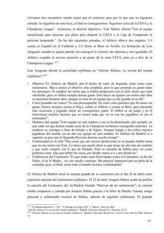 Llevamos tres encuentros siendo mejor que el contrario, pero por lo que sea, no logramos
rematar. Si seguimos en esta línea, al final lo conseguiremos. Seguimos cerca de la UEFA y la
Champions League”. Asimismo, el director deportivo, Toni Muñoz afirmó:”Veo al equipo
mentalizado para alcanzar una plaza para disputar la UEFA o la Liga de Campeones la
próxima temporada.”. En las dos siguientes jornadas, el Atlético obtuvo dos empates: 3-3
contra el Español en el Calderón y 2-2 frente al Betis en Sevilla. La formación de Luis
Aragonés sumaba su quinto partido sin conseguir la victoria: dos derrotas y tres igualadas. El
Atlético ocupaba la novena posición a un punto de la zona UEFA, pero ya a diez de la
Champions League. 4277

Luis Aragonés abordó la actualidad rojiblanca en “Afición Atlética. La revista del mundo
rojiblanco”:4278

-      Objetivo:”El Atlético de Madrid, por el hecho de venir de Segunda, tenía como meta
       mantenerse. Mas o menos el objetivo está cumplido, pero lo que pretendo es ganar todos
       los domingos. Si cumples las metas que te habías propuestos con el club, tienes que estar
       satisfecho, pero en fútbol siempre deseas ganar. Para hacer un equipo con metas más altas
       se necesitan bastante años, aunque se trate de un equipo que ya fue grande en su día”.
-      Cinco jornadas sin vencer:”Es una preocupación. De estos cinco partidos que llevamos sin
       ganar, fuimos mejores contra el Rayo, contra el Athletic y contra el Betis, pero haciendo
       más ocasiones y jugando mejor no conseguimos ganar. El fútbol es un juego y en él
       intervienen muchos factores que no tienen nada que ver ni con los jugadores ni con el
       entrenador”.
-      Madurez del equipo:”Este equipo no está maduro y eso se ha demostrado, por ejemplo, en
       que cada vez que hemos estado cerca de la Champions no hemos conseguido meternos. La
       madurez se consigue a base de tiempo y de logros. Aunque traigas a los ochos mejores
       jugadores del mundo, en un año ese equipo no será maduro. El Atlético de Madrid va a
       soportar su paso por la Segunda División durante mucho tiempo”.
-      Continuidad en el club:”Hay cosas que por secreto profesional no se pueden hablar hasta
       que no me reúna con Toni. Lo único que puedo decir es que tengo un año más de contrato
       y que suelo cumplir con lo que he firmado. Pero es cuestión de hablar para ver como
       podemos estar. Hay que hablar las cosas, por donde vamos a ir y por donde no”.
-      Celebración del Centenario:”Es que todas estas festividades como el Centenario, el día del
       Padre, el de la Madre... no van mucho conmigo. Me parecen impuestas por un parte de la
       sociedad, pero, al final, como todo el mundo termino celebrándolas”

El Atlético de Madrid inició la semana grande de su centenario con el día 26 de abril como
expresión máxima del sentimiento rojiblanco. El 22 de abril, Joaquín Sabina acabó de perfilar
la canción del Centenario del At.Madrid titulada “Motivos de un sentimiento”; la canción
estaba compuesta y cantada por Joaquín Sabina gracias a la labor de Pancho Varona, amigo
personal y colaborador musical de Sabina, además de seguidor colchonero. El popular

4277
     “El Mundo Deportivo”, “AS”, “El Mundo del Siglo XXI” y “Marca” Abril de 2003
“Afición Atlética. La revista del mundo rojiblanco”. Madrid. Ediciones Récord S.L. Números 32-33
4278
     “Afición Atlética. La revista del mundo rojiblanco”. Madrid. Ediciones Récord S.L. Jueves 24 de abril de 2003. Número
33

                                                                                                                    191
                                                                                                                    7
 