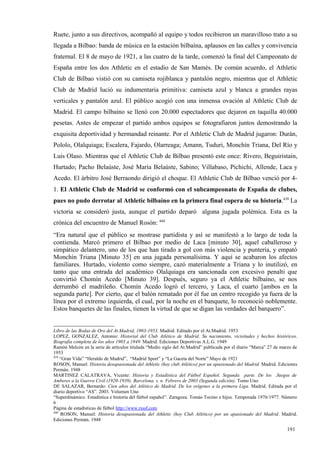 Ruete, junto a sus directivos, acompañó al equipo y todos recibieron un maravilloso trato a su
llegada a Bilbao: banda de música en la estación bilbaína, aplausos en las calles y convivencia
fraternal. El 8 de mayo de 1921, a las cuatro de la tarde, comenzó la final del Campeonato de
España entre los dos Athletic en el estadio de San Mamés. De común acuerdo, el Athletic
Club de Bilbao vistió con su camiseta rojiblanca y pantalón negro, mientras que el Athletic
Club de Madrid lució su indumentaria primitiva: camiseta azul y blanca a grandes rayas
verticales y pantalón azul. El público acogió con una inmensa ovación al Athletic Club de
Madrid. El campo bilbaíno se llenó con 20.000 espectadores que dejaron en taquilla 40.000
pesetas. Antes de empezar el partido ambos equipos se fotografiaron juntos demostrando la
exquisita deportividad y hermandad reinante. Por el Athletic Club de Madrid jugaron: Durán,
Pololo, Olalquiaga; Escalera, Fajardo, Olarreaga; Amann, Tuduri, Monchín Triana, Del Río y
Luis Olaso. Mientras que el Athletic Club de Bilbao presentó este once: Rivero, Beguiristain,
Hurtado; Pacho Belaúste, José María Belaúste, Sabino; Villabaso, Pichichi, Allende, Laca y
Acedo. El árbitro José Berraondo dirigió el choque. El Athletic Club de Bilbao venció por 4-
1. El Athletic Club de Madrid se conformó con el subcampeonato de España de clubes,
pues no pudo derrotar al Athletic bilbaíno en la primera final copera de su historia.439 La
victoria se consideró justa, aunque el partido deparó alguna jugada polémica. Esta es la
crónica del encuentro de Manuel Rosón: 440
“Era natural que el público se mostrase partidista y así se manifestó a lo largo de toda la
contienda. Marcó primero el Bilbao por medio de Laca [minuto 30], aquel caballeroso y
simpático delantero, uno de los que han tirado a gol con más violencia y puntería, y empató
Monchín Triana [Minuto 35] en una jugada personalísima. Y aquí se acabaron los afectos
familiares. Hurtado, violento como siempre, cazó materialmente a Triana y lo inutilizó, en
tanto que una entrada del académico Olalquiaga era sancionada con excesivo penalti que
convirtió Chomín Acedo [Minuto 39]. Después, seguro ya el Athletic bilbaíno, se nos
derrumbó el madrileño. Chomín Acedo logró el tercero, y Laca, el cuarto [ambos en la
segunda parte]. Por cierto, que el balón rematado por él fue un centro recogido ya fuera de la
línea por el extremo izquierda, el cual, por la noche en el banquete, lo reconoció noblemente.
Estos banquetes de las finales, tienen la virtud de que se digan las verdades del barquero”.


Libro de las Bodas de Oro del At.Madrid, 1903-1953. Madrid. Editado por el At.Madrid. 1953
LOPEZ, GONZALEZ, Antonio: Historial del Club Atlético de Madrid. Su nacimiento, vicisitudes y hechos históricos.
Biografía completa de los años 1903 a 1949. Madrid. Ediciones Deportivas A.L.G. 1949
Ramón Melcón en la serie de artículos titulada “Medio siglo del At.Madrid” publicada por el diario “Marca” 27 de marzo de
1953
439
    “Gran Vida” “Heraldo de Madrid”, “Madrid Sport” y “La Gaceta del Norte” Mayo de 1921
ROSON, Manuel: Historia desapasionada del Athletic (hoy club Atlético) por un apasionado del Madrid. Madrid. Ediciones
Permán. 1948
MARTINEZ CALATRAVA, Vicente: Historia y Estadística del Fútbol Español. Segunda parte. De los Juegos de
Amberes a la Guerra Civil (1920-1939). Barcelona. s. n. Febrero de 2003 (Segunda edición). Tomo Uno
DE SALAZAR, Bernardo: Cien años del Atlético de Madrid. De los orígenes a la primera Liga. Madrid. Editada por el
diario deportivo “AS”. 2003. Volumen Uno
“Superdinámico. Estadística e historia del fútbol español”. Zaragoza. Tomás Tocino e hijos. Temporada 1976/1977. Número
6
Página de estadísticas de fútbol http://www.rsssf.com
440
    ROSON, Manuel: Historia desapasionada del Athletic (hoy Club Atlético) por un apasionado del Madrid. Madrid.
Ediciones Permán. 1948

                                                                                                                   191
 