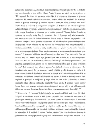 perjudicar a la empresa”. Asimismo, el máximo dirigente colchonero desveló:”Yo ya no hablo
con Luis Aragonés, lo hace mi hijo Miguel Angel. Es cierto que desde sus declaraciones en
“El Larguero” las cosas no son como antes. No sé si seguirá de entrenador la próxima
temporada. En esta entidad nadie es intocable”; además, el máximo accionista del At.Madrid
criticó la política de fichajes y cesiones llevado a cabo por Futre y anunció una nueva
reestructuración en el club para la próxima campaña. Los futbolistas comentaron las palabras
del presidente en el vestuario y se mostraron desconcertados y molestos con su actitud, sobre
todo, porque después de la polémica por el partido contra el Villarreal habían firmado un
pacto de no agresión hasta final de temporada. Así, el delantero José Mari respondió a
Gil:”Cuando las cosas van mal el camino más fácil es tirarle la mierda a los jugadores. Es la
tónica de siempre. Cuando ganamos todos vamos a ir a la Champions, pero cuando perdemos
los jugadores son un desastre. No me molestan las declaraciones. Nos conocemos todos. Es
fácil acusar cuando las cosas salen mal, pero él también se equivoca muchas veces y nosotros
no le hemos acusado. Debería fijarse en el respeto que le tenemos cuando se confunde y no
cumple”. El presidente rojiblanco no tardó en replicar a José Mari:”Cada uno tiene el final que
merece. José Mari no va a seguir aquí, pero le deseo todo lo mejor, no le deseo ningún mal.
En la vida, hay que ser responsables y hay que saber en qué consiste ser profesional. Si hay
jugadores que se molestan, encima los que menos tenían que hablar, pues es igual, no merece
la pena”. Luis Aragonés dejó clara su postura:”Yo defiendo siempre a mi empresa y los
jugadores están dentro de esa empresa. Llegué y había un objetivo que era subir y lo
conseguimos. Ahora el objetivo es consolidar al equipo y lo estamos consiguiendo. Eso es
defender a mi empresa, cumplir los objetivos. Lo que no se puede es hablar y marcar unos
objetivos al principio de temporada y luego hablar de otras cosas”; asimismo, el técnico
madrileño indicó sobre su continuidad en el club:”Tengo un año de contrato y suelo cumplir
lo que firmo, pero tampoco tengo problemas si se decide que sea así. No me hablo con Jesús
Gil porque antes me llamaba y ahora no me llama, pero yo siempre estoy disponible”. 4285

Y, de nuevo, en “El Larguero” de la Cadena Ser en la noche del 28 de abril, Jesús Gil y Luis
Aragonés se enzarzaron en directo. Luis explicó que todas estas cosas debían solucionarse de
puertas para adentro y no vociferándolas a los cuatro vientos. El técnico le dijo al presidente
que se equivocaba al acusar a los jugadores de salir por las noches y no rendir y más si cabe al
hacerlo públicamente. Sin embargo, Gil prosiguió en su idea que las cosas debían conocerse
públicamente. El entrenador y el presidente rojiblanco se citaron a una reunión al día siguiente
en las oficinas de la entidad. El capitán Aguilera aseguró:”Esto es lo de siempre. Cuando un
partido sale mal y el equipo pierde o juega mal, las críticas son siempre para nosotros. Gil es



                                                                                            192
                                                                                            3
 