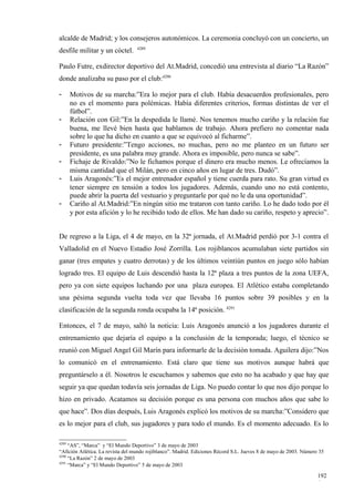 alcalde de Madrid; y los consejeros autonómicos. La ceremonia concluyó con un concierto, un
                                  4289
desfile militar y un cóctel.

Paulo Futre, exdirector deportivo del At.Madrid, concedió una entrevista al diario “La Razón”
donde analizaba su paso por el club:4290

-      Motivos de su marcha:”Era lo mejor para el club. Había desacuerdos profesionales, pero
       no es el momento para polémicas. Había diferentes criterios, formas distintas de ver el
       fútbol”.
-      Relación con Gil:”En la despedida le llamé. Nos tenemos mucho cariño y la relación fue
       buena, me llevé bien hasta que hablamos de trabajo. Ahora prefiero no comentar nada
       sobre lo que ha dicho en cuanto a que se equivocó al ficharme”.
-      Futuro presidente:”Tengo acciones, no muchas, pero no me planteo en un futuro ser
       presidente, es una palabra muy grande. Ahora es imposible, pero nunca se sabe”.
-      Fichaje de Rivaldo:”No le fichamos porque el dinero era mucho menos. Le ofrecíamos la
       misma cantidad que el Milán, pero en cinco años en lugar de tres. Dudó”.
-      Luis Aragonés:”Es el mejor entrenador español y tiene cuerda para rato. Su gran virtud es
       tener siempre en tensión a todos los jugadores. Además, cuando uno no está contento,
       puede abrir la puerta del vestuario y preguntarle por qué no le da una oportunidad”.
-      Cariño al At.Madrid:”En ningún sitio me trataron con tanto cariño. Lo he dado todo por él
       y por esta afición y lo he recibido todo de ellos. Me han dado su cariño, respeto y aprecio”.


De regreso a la Liga, el 4 de mayo, en la 32ª jornada, el At.Madrid perdió por 3-1 contra el
Valladolid en el Nuevo Estadio José Zorrilla. Los rojiblancos acumulaban siete partidos sin
ganar (tres empates y cuatro derrotas) y de los últimos veintiún puntos en juego sólo habían
logrado tres. El equipo de Luis descendió hasta la 12ª plaza a tres puntos de la zona UEFA,
pero ya con siete equipos luchando por una plaza europea. El Atlético estaba completando
una pésima segunda vuelta toda vez que llevaba 16 puntos sobre 39 posibles y en la
clasificación de la segunda ronda ocupaba la 14ª posición. 4291

Entonces, el 7 de mayo, saltó la noticia: Luis Aragonés anunció a los jugadores durante el
entrenamiento que dejaría el equipo a la conclusión de la temporada; luego, el técnico se
reunió con Miguel Angel Gil Marín para informarle de la decisión tomada. Aguilera dijo:”Nos
lo comunicó en el entrenamiento. Está claro que tiene sus motivos aunque habrá que
preguntárselo a él. Nosotros le escuchamos y sabemos que esto no ha acabado y que hay que
seguir ya que quedan todavía seis jornadas de Liga. No puedo contar lo que nos dijo porque lo
hizo en privado. Acatamos su decisión porque es una persona con muchos años que sabe lo
que hace”. Dos días después, Luis Aragonés explicó los motivos de su marcha:”Considero que
es lo mejor para el club, sus jugadores y para todo el mundo. Es el momento adecuado. Es lo

4289
     “AS”, “Marca” y “El Mundo Deportivo” 3 de mayo de 2003
“Afición Atlética. La revista del mundo rojiblanco”. Madrid. Ediciones Récord S.L. Jueves 8 de mayo de 2003. Número 35
4290
     “La Razón” 2 de mayo de 2003
4291
     “Marca” y “El Mundo Deportivo” 5 de mayo de 2003

                                                                                                                   192
                                                                                                                   6
 