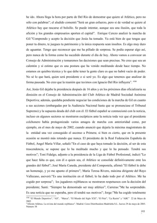 he ido. Ahora llega la hora por parte de Del Río de demostrar que quiere al Atlético, pero no
sólo con palabras”; el aludido comentó:”Será un gran esfuerzo, pero si de verdad se quiere al
Atlético hay que rascarse el bolsillo. Se puede intentar, aunque sea una ilusión, que toda la
afición y los grandes empresarios aporten el capital”. Enrique Cerezo analizó la marcha de
Gil:”Comprendo y acepto la decisión que Jesús ha tomado. Ya está bien de que tengas que
poner tu dinero, te juegues tu patrimonio y la única respuesta sean insultos. Es algo muy duro
de aguantar. Tengo que reconocer que me ha pillado de sorpresa. Se podía esperar algo así,
pero nunca de la forma como ha sucedido durante el día de hoy. Ahora vamos a convocar un
Consejo de Administración y tomaremos las decisiones que sean precisas. No creo que sea un
calentón y sí estimo que es una postura que ha venido meditando desde hace tiempo. No
estamos en quiebra técnica y lo que debe tener la gente claro es que no habrá vacío de poder.
No sé lo que hará, quien será presidente o si seré yo. Es algo que tenemos que analizar de
forma pausada. No creo que la reunión que tuvimos con Ignacio Del Río influyera”. 4300

Así, Jesús Gil dejaba la presidencia después de 16 años y en los próximos días oficializaría su
dimisión en el Consejo de Administración del Club Atlético de Madrid Sociedad Anónima
Deportiva; además, quedaba pendiente negociar las condiciones de la marcha de Gil en cuanto
a sus acciones (embargadas por la Audiencia Nacional hasta que se pronunciase el Tribunal
Supremo) y la supuesta deuda del club con él. El fútbol español se conmocionó con la noticia,
incluso en algunos sectores se mostraron escépticos ante la noticia toda vez que el presidente
colchonero había protagonizado varios amagos de marcha con anterioridad como, por
ejemplo, en el mes de mayo de 2002, cuando anunció que dejaría la máxima magistratura de
la entidad una vez conseguido el ascenso a Primera; si bien es cierto, que en la presente
ocasión se mostró más rotundo que nunca. El presidente de la Real Federación Española de
Fútbol, Angel María Villar, señaló:”En el caso de que haya tomado la decisión, al ser de esta
trascendencia, se supone que lo ha meditado mucho y que lo ha pensado. Tendrá sus
motivos”; Toni Fidalgo, adjunto a la presidencia de la Liga de Fútbol Profesional, indicó:”Lo
que hace falta es que, con él o quien sea, el Atlético se consolide definitivamente ente los
grandes del fútbol”; José María Caneda, presidente del Compostela, afirmó:”El fútbol le debe
un homenaje, y yo me apunto el primero”; María Teresa Rivero, máxima dirigente del Rayo
Vallecano, aseveró:”Es una institución en el fútbol; lo ha dado todo por el Atlético. Me ha
cogido por sorpresa”; los jugadores rojiblancos se mostraron respetuosos con la decisión del
presidente; Santi: “Siempre ha demostrado ser muy atlético”; Carreras:”Me ha sorprendido.
Es una noticia que no esperaba, pero él tendrá sus motivos”; Jorge:”Me ha cogido totalmente
4300
   “El Mundo Deportivo”, “AS”, “Marca”, “El Mundo del Siglo XXI”, “El País”, “La Razón” y “ABC” 22 de Mayo de
2003
“Afición Atlética. La revista del mundo rojiblanco”. Madrid. Ceres Distribuidora Madrileña S.L. Jueves 29 de mayo de 2003.
Número 38

                                                                                                                     193
                                                                                                                     2
 