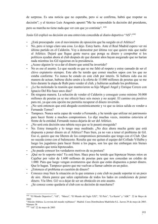 de sorpresa. Es una noticia que no esperaba, pero si se confirma, habrá que respetar su
decisión”; y el técnico Luis Aragonés apuntó:”Me ha sorprendido la decisión del presidente,
pero su marcha no tiene nada que ver con que yo continúe”. 4301

Jesús Gil explicó su decisión en una entrevista concedida al diario deportivo “AS”:4302

-      ¿Está preocupado con el movimiento de oposición que ha surgido en el Atlético?
-      No, pero sí tengo claro una cosa. Lo dejo. Estoy harto. Ante el Real Madrid espero ver mi
       último partido en el Calderón. Voy a demostrar por última vez que quiero más que nadie
       al Atlético. Dejaré que llegue gente nueva que ponga su dinero y comprobar si los
       políticos ayudan ahora al club después de que durante años hayan asegurado que no harían
       nada mientras los Gil siguieran en la presidencia.
-      ¿Acaso alguien le va a dar el dinero que usted ha invertido?
-      No es ese el asunto. Lo que sucede es que se me faltó al respeto y estoy cansado de ser el
       chivo expiatorio siempre. Este año he tenido que comer muchos sapos con los que no
       estaba conforme. Yo nunca he estado en este club por interés. Si hubiera sido esa mi
       manera de actuar, hubiese dicho amén a la oferta de 15.000 millones de pesetas que se me
       hizo durante la etapa de Rubí para vender el club, y hubieran acabado los problemas.
-      ¿Le ha molestado la reunión que mantuvieron su hijo Miguel Angel y Enrique Cerezo con
       Ignacio Del Río hace unos días?
-      De ninguna manera. La solución de vender el Calderón y conseguir como mínimo 30.000
       millones de pesetas ya se me ofreció hace seis meses y no acepté. El camino era positivo
       para mí, ya que esta opción me permitía recuperar el dinero invertido.
-      ¿No será entonces que está ahogado económicamente y ve que su única salida es vender a
       Fernando Torres?
-      Tampoco. Nunca sería capaz de vender a Fernando, y he tenido que utilizar mi patrimonio
       para hacer frente a muchos compromisos. Lo dije muchas veces, mientras estuviera al
       frente de la entidad, Fernando nunca dejaría de ser del Atlético.
-      ¿No será esta decisión una rabieta suya que se le pasará enseguida?
-      No. Estoy tranquilo y lo tengo muy meditado. ¿No dice ahora mucha gente que está
       dispuesta a poner dinero en el Atlético? Pues bien, ya no van a tener el problema de Gil.
       Eso sí, quiero que me liberen de los compromisos personales que tengo con el Club. Que
       no suceda como con el baloncesto. Resulta que me quitan el equipo del Collado Villalba y
       luego los jugadores para hacer frente a los pagos, son los que me embargan mis bienes
       personales que tenía hipotecados.
-      ¿Se puede conocer los verdaderos motivos de su postura?
-      ¡Qué no lo soporto más! Ya está bien. Hace poco he tenido que hipotecar bienes míos en
       CajaSur por valor de 1.600 millones de pesetas para que nos concedan un crédito de
       1.000. Para que luego vengan aventureros que dicen que están dispuestos a poner dinero.
       Que lo hagan. Tampoco quiero que me vuelvan a llamar cabrón en un palco.
-      ¿Entonces el problema es cuestión de dinero?
-      Conozco muy bien la situación en la que estamos y este club no puede soportar ni un poco
       de aire. Ahora parece que salen capitalistas de todos los lados en condiciones de poner
       dinero. Vía libre. Gil va a dejar de ser un obstáculo en este asunto.
-      ¿Se conoce como quedaría el club con su decisión de marcharse?


4301
     “El Mundo Deportivo”, “AS”, “Marca”, “El Mundo del Siglo XXI”, “El País”, “La Razón” y “ABC” 22 de Mayo de
2003
“Afición Atlética. La revista del mundo rojiblanco”. Madrid. Ceres Distribuidora Madrileña S.L. Jueves 29 de mayo de 2003.
Número 38
4302
     “AS” 22 de mayo de 2003

                                                                                                                     193
                                                                                                                     3
 