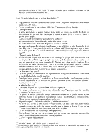 que desea invertir en el club. Jesús Gil ya no volverá a ser un problema y ahora a ver los
       políticos cuantas cosas nos van a dar”.

Jesús Gil también habló para la revista “Don Balón”:4303

-      Hay gente que no acaba de creerse esto de que se va. Les parece una pataleta para desviar
       atenciones. Otra más...
-      Por mí, que piensen lo que quieran. Allá ellos. Yo, como presidente, lo dejo.
-      Como presidente...
-      Y como propietario en cuanto veamos como están las cosas, que eso lo decidirán los
       interventores. Lo que está claro es que por la cara no se van a llevar el Atlético. El que lo
       quiera, que lo pague.
-      ¿Cómo se siente al comprobar que su historia acaba así?
-      Me siento tranquilo. Como liberado. Nadie sabe lo que es esto.
-      No pretenderá vestirse de mártir, después de las que ha armado...
-      Yo no pretendo nada. Pero lo que sí puedo decir es que el último ha sido el peor año de mi
       vida. Hoy, día 22 de mayo, mi hijo acaba de pedirme 300.000 euros para un pago urgente.
       No sé para quién. No sé sí para el entrenador. Le he dicho que no, que yo ya estoy dado de
       baja.4304
-      ¿Tan mal andan de dinero?
-      Todos andamos en precario. El fútbol es un mal negocio porque está mal montado y es
       incorregible. En el Atlético, por ejemplo, los socios y el abonado invierten, pero lo hacen
       para ver espectáculo, no como inversión. El Atlético sólo cubre un 40 por ciento de su
       presupuesto por todos los conceptos. Y así, a lo máximo que se puede a aspirar es a estar
       en mitad de la tabla. Esta es la verdad, pero todos sabemos que la verdad no vende.
-      Es decir, el club, su club, ha sobrevivido gracias a su dinero...
-      ¿Y si no, con el de quién?
-      Dicen los que no se cuentan entre sus seguidores que en lugar de perder miles de millones
       lo que Gil ha hecho ha sido llevárselos...
-      Que digan lo que quieran. El movimiento se demuestra andando. Los números no engañan
       a nadie. Ingresamos 8.000 millones de pesetas, gastamos 17.000 millones de pesetas...
       Bueno, echen la cuenta.
-      Y así cada año, ¿no?
-      Los dos en Segunda nos costaron 9.000 millones de pesetas.
-      Pero usted ya sabía que las cosas ya eran así cuando llegó. Y proclamó que iba a cambiar
       el sistema ¿De qué se queja?
-      De que no es posible cambiarlo, aunque uno siempre piensa que lo que les sucede a otros
       no te va a pasar a ti. Yo les traje a los atléticos a Vieri, a Hasselbaink, a no sé cuantos más.
       Ahora, los que traigan, o los pagan ellos o no lo ven.
-      Algún día empezó a forjarse lo del adiós ¿Cuándo exactamente?
-      No es un día. Es uno y otro, buscar y buscar dinero. Un mes y uno más. Pero cuando
       empecé a tomarlo en serio fue cuando escuché que le decían a Teresa Rivero eso de
       ¡Teresa, vete ya! Gracias los Ruiz-Mateos en el Rayo se cobra.
-      Lo que parece es que sus sucesores ya están preparados...
-      Eso he leído. Pero hay que verlo, porque aquí no quedan más opciones que suscribir
       capital, meterle la piqueta al estadio o vender jugadores.
-      ¿De qué se queja especialmente?

4303
   “Don Balón”. Número 1.441. Del 25 de mayo al 31 de mayo de 2003
4304
   El 23 de mayo, el diario deportivo “AS” publicó que Jesús Gil se negó a dar los 300.000 euros que buscaba su hijo
Miguel Angel para liquidar el finiquito de Luis Aragonés.

                                                                                                               193
                                                                                                               5
 