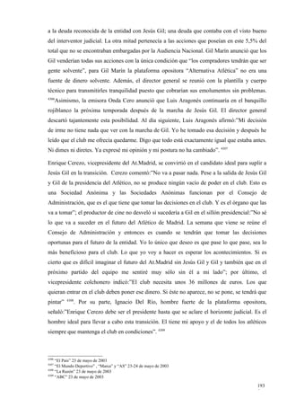 a la deuda reconocida de la entidad con Jesús Gil; una deuda que contaba con el visto bueno
del interventor judicial. La otra mitad pertenecía a las acciones que poseían en este 5,5% del
total que no se encontraban embargadas por la Audiencia Nacional. Gil Marín anunció que los
Gil venderían todas sus acciones con la única condición que “los compradores tendrán que ser
gente solvente”, para Gil Marín la plataforma opositora “Alternativa Atlética” no era una
fuente de dinero solvente. Además, el director general se reunió con la plantilla y cuerpo
técnico para transmitirles tranquilidad puesto que cobrarían sus emolumentos sin problemas.
4306
       Asimismo, la emisora Onda Cero anunció que Luis Aragonés continuaría en el banquillo
rojiblanco la próxima temporada después de la marcha de Jesús Gil. El director general
descartó tajantemente esta posibilidad. Al día siguiente, Luis Aragonés afirmó:”Mi decisión
de irme no tiene nada que ver con la marcha de Gil. Yo he tomado esa decisión y después he
leído que el club me ofrecía quedarme. Digo que todo está exactamente igual que estaba antes.
Ni dimes ni diretes. Ya expresé mi opinión y mi postura no ha cambiado”. 4307

Enrique Cerezo, vicepresidente del At.Madrid, se convirtió en el candidato ideal para suplir a
Jesús Gil en la transición. Cerezo comentó:”No va a pasar nada. Pese a la salida de Jesús Gil
y Gil de la presidencia del Atlético, no se produce ningún vacío de poder en el club. Esto es
una Sociedad Anónima y las Sociedades Anónimas funcionan por el Consejo de
Administración, que es el que tiene que tomar las decisiones en el club. Y es el órgano que las
va a tomar”; el productor de cine no desveló si sucedería a Gil en el sillón presidencial:”No sé
lo que va a suceder en el futuro del Atlético de Madrid. La semana que viene se reúne el
Consejo de Administración y entonces es cuando se tendrán que tomar las decisiones
oportunas para el futuro de la entidad. Yo lo único que deseo es que pase lo que pase, sea lo
más beneficioso para el club. Lo que yo voy a hacer es esperar los acontecimientos. Si es
cierto que es difícil imaginar el futuro del At.Madrid sin Jesús Gil y Gil y también que en el
próximo partido del equipo me sentiré muy sólo sin él a mi lado”; por último, el
vicepresidente colchonero indicó:”El club necesita unos 36 millones de euros. Los que
quieran entrar en el club deben poner ese dinero. Si éste no aparece, no se pone, se tendrá que
           4308
pintar”       . Por su parte, Ignacio Del Río, hombre fuerte de la plataforma opositora,
señaló:”Enrique Cerezo debe ser el presidente hasta que se aclare el horizonte judicial. Es el
hombre ideal para llevar a cabo esta transición. El tiene mi apoyo y el de todos los atléticos
siempre que mantenga el club en condiciones”. 4309



4306
     “El País” 23 de mayo de 2003
4307
     “El Mundo Deportivo” , “Marca” y “AS” 23-24 de mayo de 2003
4308
     “La Razón” 23 de mayo de 2003
4309
     “ABC” 23 de mayo de 2003

                                                                                            193
                                                                                            9
 