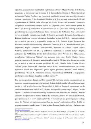opositora, estas personas encabezaban “Alternativa Atlética”: Miguel Garrido de la Cierva,
empresario y viceconsejero de Economía de la Comunidad Autónoma de Madrid durante el
gobierno del Partido Popular, y que ejercería de coordinador general y portavoz de Alternativa
Atlética – en adelante A.A.-; Ignacio del Río García de Sola, segundo teniente de alcalde del
Ayuntamiento de Madrid varios años con el alcalde Alvarez del Manzano y consejero
delegado de la candidatura olímpica Madrid 2012; Ignacio Ayuso Canals, director general de
Onda Cero Radio y responsables de comunicación de A.A.; José Luis Domínguez Barroso,
presidente de la Asociación Señales de Humo y accionista del At.Madrid; José Luis Sánchez
Ayuso, cofundador y directivo de Señales de Humo y responsable de Acción Social de A.A.;
Enrique Sánchez de León, ex ministro de Sanidad en la etapa de U.C.D. y exvicepresidente
del At.Madrid que sería el responsable jurídico de A.A.; Antonio Miguel Carmona San
Cipriano, catedrático de Economía y responsable financiero de A.A.; Antonio Mendoza Sanz,
empresario; Miguel Alfageme González-Ubeda, presidente de Adecco; Miguel Cuenca
Valdivia, expresidente del I.N.I. y exdirectivo rojiblanco; y Mariano Campo Alegría,
exdirectivo del At.Madrid y director de Contratación de Obras Privadas de la ACS; además,
completaban “Alternativa Atlética” estas personas entre otras: Emilio Abejón Huecas,
pequeño empresario de Internet y accionista del At.Madrid; Myriam Acha Romeo, accionista
del At.Madrid y nieta de segundo presidente del club, Eduardo Acha; Nicolás Alvarez
Tólcheff, jurista lingüista del Tribunal de Justicia de las Comunidades Europeas y accionista
rojiblanco; Héctor Ara, empresario; Ignacio Ayuso, periodista; Alfonso Camba Barbolla,
presidente de Filaxis S.A., empresario, abonado y accionista del At.Madrid; y ex jugadores
colchoneros como Ignacio Salcedo y José Luis Capón. 4315

Uno de los opositores, Ignacio del Río comentó:”El club tiene arreglo, se encuentra en un
momento muy preocupante, pero hay que salir de éste desde la calidad y lo que hay que hacer
es dar el club a todos los socios. No presidiré el Atlético. Tengo el compromiso con la
candidatura olímpica de Madrid 2012 y lo hace incompatible con ese cargo”; Miguel Garrido
apuntó:”La masa social debe reaccionar y recuperar el club para todos los atléticos”; Arteche
se mostró escéptico ante la marcha de Gil:”Yo no lo creo, él se va del salón a la habitación,
pero permanece en la casa”; Capón señaló:”Es el momento en que gente importante se haga
cargo del Atlético, soy optimista, aunque hay que esperar”. Alternativa Atlética dividió su
proyecto en cuatro grandes áreas: 1) Area jurídica: Enrique Sánchez de León velaría para que

foroatletico@sdehumo.net
4315
     “El Mundo Deportivo”, “AS”, “Marca”, “La Razón”, “El País”, “El Mundo del Siglo XXI” y “ABC” 27 de mayo de
2003
“Afición Atlética. La revista del mundo rojiblanco”. Madrid. Ceres Distribuidora Madrileña S.L. Jueves 29 de mayo de 2003.
Número 38
Documentos oficiales aportados por “Alternativa Atlética” a través de la página de la “Asociación Señales de Humo”
http://www.sdehumo.net

                                                                                                                    194
                                                                                                                    3
 
