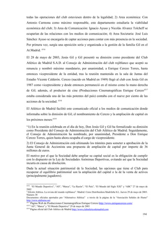 todas las operaciones del club estuviesen dentro de la legalidad; 2) Area económica: Con
Antonio Carmona como máximo responsable, este departamento estudiaría la viabilidad
económica del club; 3) Area de Comunicación: Ignacio Ayuso y Nicolás Alvarez Tolcheff se
ocuparían de las relaciones con los medios de comunicación; 4) Area Societaria: José Luis
Sánchez Ayuso se encargaría de captar acciones para contar con más presencia en la sociedad.
Por primera vez, surgía una oposición seria y organizada a la gestión de la familia Gil en el
At.Madrid. 4316

El 28 de mayo de 2003, Jesús Gil y Gil presentó su dimisión como presidente del Club
Atlético de Madrid S.A.D. al Consejo de Administración del club rojiblanco que aceptó su
renuncia y nombró máximo mandatario, por unanimidad, a Enrique Cerezo Torres, hasta
entonces vicepresidente de la entidad, tras la reunión mantenida en la sala de Juntas del
Estadio Vicente Calderón. Cerezo (nacido en Madrid en 1949) llegó al club con Jesús Gil en
1987 como vicepresidente y desde entonces permaneció en el mismo como la mano derecha
de Gil; además, el productor de cine (Producciones Cinematográficas Enrique Cerezo4317
estaba considerada una de las más potentes del país) contaba con el nueve por ciento de las
acciones de la sociedad. 4318

El Atlético de Madrid facilitó este comunicado oficial a los medios de comunicación donde
informaba sobre la dimisión de Gil, el nombramiento de Cerezo y la ampliación de capital en
los próximos meses:4319

“1) En la reunión celebrada en el día de hoy, Don Jesús Gil y Gil ha formalizado su dimisión
como Presidente del Consejo de Administración del Club Atlético de Madrid. Seguidamente,
el Consejo de Administración ha nombrado, por unanimidad, Presidente a Don Enrique
Cerezo Torres, quien hasta ahora ocupaba el cargo de vicepresidente.
2) El Consejo de Administración está ultimando los trámites para someter a aprobación de la
Junta General de Accionista una propuesta de ampliación de capital por importe de 36
millones de euros.
El motivo por el que la Sociedad debe ampliar su capital social es la obligación de cumplir
con lo dispuesto en la Ley de Sociedades Anónimas Deportivas, evitando así que la Sociedad
incurra en causa de disolución.
Dada la actual situación patrimonial de la Sociedad, las opciones que tiene el Club para
recuperar el equilibrio patrimonial son la ampliación del capital o la de la venta de activos
(principalmente jugadores).

4316
     “El Mundo Deportivo”, “AS”, “Marca”, “La Razón”, “El País”, “El Mundo del Siglo XXI” y “ABC” 27 de mayo de
2003
“Afición Atlética. La revista del mundo rojiblanco”. Madrid. Ceres Distribuidora Madrileña S.L. Jueves 29 de mayo de 2003.
Número 38
Documentos oficiales aportados por “Alternativa Atlética” a través de la página de la “Asociación Señales de Humo”
http://www.sdehumo.net
4317
       Página Web de Producciones Cinematográficas Enrique Cerezo http://www.enriquecerezo.com/
4318
     “AS”, “Marca” y “El Mundo Deportivo” 29 de mayo de 2003
4319
     Página oficial del Club Atlético de Madrid http://www.clubatleticodemadrid.com

                                                                                                                    194
                                                                                                                    4
 