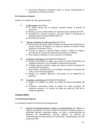 c) Inversiones financieras temporales, donde se incluye principalmente el
                 principal de un fondo de inversión.

D) Estructura del pasivo

El pasivo se compone de cuatro grandes partidas:

       I)     Fondos propios, que incluye:
              a) El capital suscrito que se mantiene constante durante el período de
                 proyección
              b) Reservas, que no se dotan debido a la recurrencia de las pérdidas del Club
              c) Resultados de ejercicios anteriores, cifra que refleja la acumulación de
                 pérdidas durante el período 2002/03-2011/12.
              d) Resultado del ejercicio.

       II )    Ingresos a distribuir en varios ejercicios, que incluye:
              a) Subvenciones de capital, donde se indican las subvenciones recibidas por el
                  Consejo Superior de Deportes con objeto de adecuar el Estadio Vicente
                  Calderón a la normativa UEFA.
              b) Cesiones de ingresos y derechos futuros, donde se reflejan los ingresos
                  provenientes de la cesión de explotación de derechos ya cobrados.
              c) Otros ingresos a distribuir en varios ejercicios ya cobrados.

       II)    Acreedores a largo plazo, principalmente formado por:
              a) Deudas con entidades de crédito, que recoge los efectos descontados con
                 entidades financieras y las necesidades de financiación adicional.
              b) Entidades deportivas efectos a pagar, que indica la emisión de pagarés por
                 la adquisición de jugadores.
              c) Otras deudas, principalmente con sociedades vinculadas a accionistas del
                 Club y con un fondo de jugadores.
              d) Deudas con entidades deportivas, provenientes de la adquisición de
                 jugadores.

       III)   Acreedores a corto plazo, principalmente formado por:
              a) Deudas con entidades de crédito, que refleja los efectos descontados del
                 Club.
              b) Acreedores comerciales, donde se indican los saldos acreedores de
                 naturaleza operativa y la emisión de efectos por parte del Club por la
                 compra de jugadores.

Gerencia Atlética

A) Estructura de Ingresos

La estructura de ingresos de Gerencia está compuesta por:

       I)     Ingresos de publicidad dinámica, estática y comercialización, que reflejan los
              ingresos provenientes de cinco contratos de cesión de derechos relativos a
              publicidad dinámica, publicidad estática, así como a comercialización de
              productos de merchandising. Gerencia adquirió los derechos de
              comercialización de dichos derechos de publicidad y merchandising a la SAD
              en junio de 2002.
                                                                                        195
                                                                                        9
 
