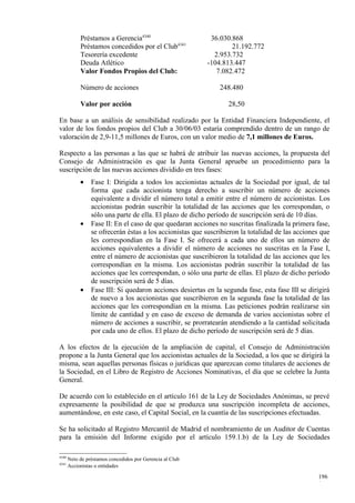 Préstamos a Gerencia4340                        36.030.868
            Préstamos concedidos por el Club4341                   21.192.772
            Tesorería excedente                              2.953.732
            Deuda Atlético                                 -104.813.447
            Valor Fondos Propios del Club:                    7.082.472

            Número de acciones                                 248.480

            Valor por acción                                      28,50

En base a un análisis de sensibilidad realizado por la Entidad Financiera Independiente, el
valor de los fondos propios del Club a 30/06/03 estaría comprendido dentro de un rango de
valoración de 2,9-11,5 millones de Euros, con un valor medio de 7,1 millones de Euros.

Respecto a las personas a las que se habrá de atribuir las nuevas acciones, la propuesta del
Consejo de Administración es que la Junta General apruebe un procedimiento para la
suscripción de las nuevas acciones dividido en tres fases:
            •    Fase I: Dirigida a todos los accionistas actuales de la Sociedad por igual, de tal
                 forma que cada accionista tenga derecho a suscribir un número de acciones
                 equivalente a dividir el número total a emitir entre el número de accionistas. Los
                 accionistas podrán suscribir la totalidad de las acciones que les correspondan, o
                 sólo una parte de ella. El plazo de dicho período de suscripción será de 10 días.
            •    Fase II: En el caso de que quedaran acciones no suscritas finalizada la primera fase,
                 se ofrecerán éstas a los accionistas que suscribieron la totalidad de las acciones que
                 les correspondían en la Fase I. Se ofrecerá a cada uno de ellos un número de
                 acciones equivalentes a dividir el número de acciones no suscritas en la Fase I,
                 entre el número de accionistas que suscribieron la totalidad de las acciones que les
                 correspondían en la misma. Los accionistas podrán suscribir la totalidad de las
                 acciones que les correspondan, o sólo una parte de ellas. El plazo de dicho período
                 de suscripción será de 5 días.
            •    Fase III: Si quedaron acciones desiertas en la segunda fase, esta fase III se dirigirá
                 de nuevo a los accionistas que suscribieron en la segunda fase la totalidad de las
                 acciones que les correspondían en la misma. Las peticiones podrán realizarse sin
                 límite de cantidad y en caso de exceso de demanda de varios accionistas sobre el
                 número de acciones a suscribir, se prorratearán atendiendo a la cantidad solicitada
                 por cada uno de ellos. El plazo de dicho período de suscripción será de 5 días.

A los efectos de la ejecución de la ampliación de capital, el Consejo de Administración
propone a la Junta General que los accionistas actuales de la Sociedad, a los que se dirigirá la
misma, sean aquellas personas físicas o jurídicas que aparezcan como titulares de acciones de
la Sociedad, en el Libro de Registro de Acciones Nominativas, el día que se celebre la Junta
General.

De acuerdo con lo establecido en el artículo 161 de la Ley de Sociedades Anónimas, se prevé
expresamente la posibilidad de que se produzca una suscripción incompleta de acciones,
aumentándose, en este caso, el Capital Social, en la cuantía de las suscripciones efectuadas.

Se ha solicitado al Registro Mercantil de Madrid el nombramiento de un Auditor de Cuentas
para la emisión del Informe exigido por el artículo 159.1.b) de la Ley de Sociedades

4340
       Neto de préstamos concedidos por Gerencia al Club
4341
       Accionistas o entidades

                                                                                                  196
                                                                                                  1
 
