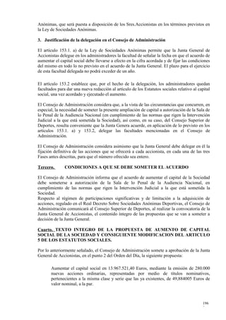 Anónimas, que será puesta a disposición de los Sres.Accionistas en los términos previstos en
la Ley de Sociedades Anónimas.

3. Justificación de la delegación en el Consejo de Administración

El artículo 153.1. a) de la Ley de Sociedades Anónimas permite que la Junta General de
Accionistas delegue en los administradores la facultad de señalar la fecha en que el acuerdo de
aumentar el capital social debe llevarse a efecto en la cifra acordada y de fijar las condiciones
del mismo en todo lo no previsto en el acuerdo de la Junta General. El plazo para el ejercicio
de esta facultad delegada no podrá exceder de un año.

El artículo 153.2 establece que, por el hecho de la delegación, los administradores quedan
facultados para dar una nueva redacción al artículo de los Estatutos sociales relativo al capital
social, una vez acordado y ejecutado el aumento.

El Consejo de Administración considera que, a la vista de las circunstancias que concurren, en
especial, la necesidad de someter la presente ampliación de capital a autorización de la Sala de
lo Penal de la Audiencia Nacional (en cumplimiento de las normas que rigen la Intervención
Judicial a la que está sometida la Sociedad), así como, en su caso, del Consejo Superior de
Deportes, resulta conveniente que la Junta Genera acuerde, en aplicación de lo previsto en los
artículos 153.1. a) y 153.2, delegar las facultades mencionadas en el Consejo de
Administración.

El Consejo de Administración considera asimismo que la Junta General debe delegar en él la
fijación definitiva de las acciones que se ofrecerá a cada accionista, en cada una de las tres
Fases antes descritas, para que el número ofrecido sea entero.

Tercero.       CONDICIONES A QUE SE DEBE SOMETER EL ACUERDO

El Consejo de Administración informa que el acuerdo de aumentar el capital de la Sociedad
debe someterse a autorización de la Sala de lo Penal de la Audiencia Nacional, en
cumplimiento de las normas que rigen la Intervención Judicial a la que está sometida la
Sociedad.
Respecto al régimen de participaciones significativas y de limitación a la adquisición de
acciones, regulado en el Real Decreto Sobre Sociedades Anónimas Deportivas, el Consejo de
Administración comunicará al Consejo Superior de Deportes, al realizar la convocatoria de la
Junta General de Accionistas, el contenido íntegro de las propuestas que se van a someter a
decisión de la Junta General.

Cuarto. TEXTO INTEGRO DE LA PROPUESTA DE AUMENTO DE CAPITAL
SOCIAL DE LA SOCIEDAD Y CONSIGUIENTE MODIFICACION DEL ARTICULO
5 DE LOS ESTATUTOS SOCIALES.

Por lo anteriormente señalado, el Consejo de Administración somete a aprobación de la Junta
General de Accionistas, en el punto 2 del Orden del Día, la siguiente propuesta:

       Aumentar el capital social en 13.967.521,40 Euros, mediante la emisión de 280.000
       nuevas acciones ordinarias, representadas por medio de títulos nominativos,
       pertenecientes a la misma clase y serie que las ya existentes, de 49,884005 Euros de
       valor nominal, a la par.



                                                                                             196
                                                                                             2
 