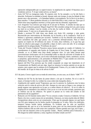 operación indispensable par su supervivencia: la ampliación de capital. O hacemos eso o
    vendemos activos. Y el que vende activos, se muere”.
-   Jesús Gil:”Gil no mangonea nada. Ni siquiera está. Se ha cansado y se ha ido harto y
    aburrido. Enfrentar la realidad es brutal: durante todo este tiempo, lo que ha faltado lo han
    puesto una o dos personas... y le llamaban ladrón o sinvergüenza. No se llevó ni un duro y
    puso muchos. Y ahora podemos discutir si el club fichó bien o mal y todo eso. Pero que el
    Atleti tiene unas tragaderas enormes y él fue quien más las alimentó, segurísimo”.
-   Luis Aragonés:”Las noticias que tengo de él son por la Prensa. A ustedes les dijo que se
    iba y luego al director general, Miguel Angel Gil. Me considero amigo de Luis, pero nunca
    me metí en su trabajo. Luis ha venido, se ha ido, ha vuelto al Atleti... El club no le ha
    echado nunca. Y esta vez es él quien dice que se va”.
-   Deuda y acciones:”El club tiene una deuda con Jesús Gil, conmigo y más gente.
    Reconocida por interventores de Hacienda, de la Fiscalía y de la Audiencia. Está en el
    balance y queremos cambiarla por acciones. También se les ha ofrecido esta solución a
    otros acreedores del club, que parece van a contestar afirmativamente. Para el Atleti
    supone un respiro de 20 millones de euros. El resto, doce millones, es lo que hay que
    meter en efectivo para pagar a la plantilla y dejar el club a cero este año. Si se consigue
    quedará sólo la antigua deuda: 70 millones de euros”.
-   Venta del Vicente Calderón:”Nosotros nunca hemos pensado en vender el Calderón. Lo
    consideramos el segundo más bonito de España tras el Nou Camp. Es super moderno,
    cómodo, se ve el fútbol muy bien desde cualquier sitio. Lo que hubo fueron unas
    conversaciones irrelevantes con la Comunidad sobre su idea de convertir el Estadio de la
    Peineta en el mejor de Europa, con la más sofisticada tecnología, metro, autobuses, acceso
    a autopistas, aparcamientos y tal, pensando en Madrid 2012. Y que cuando eso estuviera,
    hablaríamos. Pues eso. Si llega a suceder, falta un mundo”.
-   Ignacio del Río:”Una persona que ha estado ocupando un cargo tan importante en el
    Ayuntamiento de Madrid será por algo. Igual no tenemos la misma opinión en un par de
    asuntos, pero seguro que lo estamos en lo fundamental. Vamos, él y yo, todos los atléticos
    del mundo: de lo que se trata es de salvar el club”

El 5 de junio, Cerezo siguió con su ronda de entrevistas, en este caso, en el diario “ABC”:4346

-   Marcha de Gil:”Se ha ido harto de poner dinero y de que le insulten. No sé si será lo
    mejor, el tiempo lo dirá. La verdad, las cosas están más tranquilas ahora...”
-   Ampliación del capital social:”Esperamos que nos la autorice la Audiencia sino la única
    solución será la venta de activos del club. Aunque no creo que se llegue a eso, porque no
    puede negarse una operación en la que va a entrar dinero en efectivo... Si no se cubre la
    ampliación no entenderé a los atléticos. Esto ya no va a ser un coto cerrado, queremos que
    el Atlético sea de los atléticos. No quiero ni pensar en la venta del estadio ni del
    patrimonio de los jugadores”.
-   Relación con Gil durante tantos años:”Yo no conocía a nada. Conocía a Calderón. Gil me
    llamó a los tres o cuatro meses de ser presidente. Entonces, no tenía mucha idea de fútbol.
    Arrepentirme ahora sería no ser consecuente. Claro que he pensado alguna vez qué hacía
    con Gil, pero tampoco me he hecho mucho la pregunta en 16 años. Salvo los judiciales,
    tampoco hemos tenido tantos problemas. Es evidente que ha sido un sacrificio
    mantenerme ahí, que no sé si ha merecido la pena, pero sin esa intervención judicial el
    Atlético hubiera sido un club como otro cualquiera. Hemos ganado una Liga, tres Copas...,
    no ha sido tan desastre como se ha querido vender... Bueno, también está el descenso, sí.
    Mi imagen ha salido indemne y estoy orgulloso de haber estado con Gil”.




                                                                                            196
                                                                                            6
 