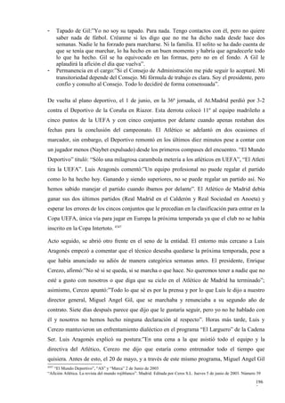 -      Tapado de Gil:”Yo no soy su tapado. Para nada. Tengo contactos con él, pero no quiere
       saber nada de fútbol. Créanme si les digo que no me ha dicho nada desde hace dos
       semanas. Nadie le ha forzado para marcharse. Ni la familia. El solito se ha dado cuenta de
       que se tenía que marchar, lo ha hecho en un buen momento y habría que agradecerle todo
       lo que ha hecho. Gil se ha equivocado en las formas, pero no en el fondo. A Gil le
       aplaudirá la afición el día que vuelva”.
-      Permanencia en el cargo:”Si el Consejo de Administración me pide seguir lo aceptaré. Mi
       transitoriedad depende del Consejo. Mi fórmula de trabajo es clara. Soy el presidente, pero
       confío y consulto al Consejo. Todo lo decidiré de forma consensuada”.

De vuelta al plano deportivo, el 1 de junio, en la 36ª jornada, el At.Madrid perdió por 3-2
contra el Deportivo de la Coruña en Riazor. Esta derrota colocó 11º al equipo madrileño a
cinco puntos de la UEFA y con cinco conjuntos por delante cuando apenas restaban dos
fechas para la conclusión del campeonato. El Atlético se adelantó en dos ocasiones el
marcador, sin embargo, el Deportivo remontó en los últimos diez minutos pese a contar con
un jugador menos (Naybet expulsado) desde los primeros compases del encuentro. “El Mundo
Deportivo” tituló: “Sólo una milagrosa carambola metería a los atléticos en UEFA”, “El Atleti
tira la UEFA”. Luis Aragonés comentó:”Un equipo profesional no puede regalar el partido
como lo ha hecho hoy. Ganando y siendo superiores, no se puede regalar un partido así. No
hemos sabido manejar el partido cuando íbamos por delante”. El Atlético de Madrid debía
ganar sus dos últimos partidos (Real Madrid en el Calderón y Real Sociedad en Anoeta) y
esperar los errores de los cincos conjuntos que le precedían en la clasificación para entrar en la
Copa UEFA, única vía para jugar en Europa la próxima temporada ya que el club no se había
inscrito en la Copa Intertoto. 4347

Acto seguido, se abrió otro frente en el seno de la entidad. El entorno más cercano a Luis
Aragonés empezó a comentar que el técnico deseaba quedarse la próxima temporada, pese a
que había anunciado su adiós de manera categórica semanas antes. El presidente, Enrique
Cerezo, afirmó:”No sé si se queda, si se marcha o que hace. No queremos tener a nadie que no
esté a gusto con nosotros o que diga que su ciclo en el Atlético de Madrid ha terminado”;
asimismo, Cerezo apuntó:”Todo lo que sé es por la prensa y por lo que Luis le dijo a nuestro
director general, Miguel Angel Gil, que se marchaba y renunciaba a su segundo año de
contrato. Siete días después parece que dijo que le gustaría seguir, pero yo no he hablado con
él y nosotros no hemos hecho ninguna declaración al respecto”. Horas más tarde, Luis y
Cerezo mantuvieron un enfrentamiento dialéctico en el programa “El Larguero” de la Cadena
Ser. Luis Aragonés explicó su postura:”En una cena a la que asistió todo el equipo y la
directiva del Atlético, Cerezo me dijo que estaría como entrenador todo el tiempo que
quisiera. Antes de esto, el 20 de mayo, y a través de este mismo programa, Miguel Angel Gil
4347
   “El Mundo Deportivo”, “AS” y “Marca” 2 de Junio de 2003
“Afición Atlética. La revista del mundo rojiblanco”. Madrid. Editada por Ceres S.L. Jueves 5 de junio de 2003. Número 39

                                                                                                                     196
                                                                                                                     7
 