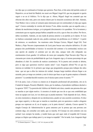 me dijo que yo continuaría el tiempo que quisiera. Pues bien, el día antes del partido contra el
Deportivo, en un hotel de Madrid, me reuní con Miguel Angel Gil, que me preguntó si quería
seguir o no en el Atlético. Yo le dije que sí. Ahora, Miguel Angel me comentó que me
ofrecían dos años más, pero con menos dinero por la situación económica del club. Además,
Toni Muñoz vino a verme al vestuario para interesarse por mi continuidad y le dije que seguía
aquí”. Cerezo contradijo la versión del técnico:”Luis, debes recordar, que en aquella cena, y
delante de muchísimos testigos, yo te pregunté directamente si te quedabas. Tú te levantaste y
contestaste que no seguías porque habías cumplido un ciclo y que te ibas sin cobrar. Por favor,
debes recordarlo. Además, en una rueda de prensa anterior a un partido ya lo dijiste. Si Luis
no hubiese comentado nada de esto, podría continuar sin problemas en el Atlético”. A partir
de entonces, se sucedieron las reuniones entre Enrique Cerezo, Miguel Angel Gil, Toni
Muñoz y Pepe Navarro (representante de Luis) para buscar una solución definitiva. El club
propuso dos posibilidades al técnico: la rescisión del contrato o la continuidad, incluso con
una opción de ampliar el contrato por un año más, aunque todo ello rebajando sus
emolumentos (Luis ganaba 1,8 millones de euros por campaña). Pepe Navarro dijo:”Hay un
cincuenta por ciento de probabilidad de que Luis Aragonés siga y el mismo porcentaje de que
abandone el club. Es cuestión de matices económicos. Ni la puerta está cerrada ni abierta,
pero es algo que queremos resolver cuanto antes”. Luis Aragonés afirmó:”No sé que les
interesa en realidad. Es lo primero que tengo que preguntarles porque para trabajar dos años
tiene que ser que a ellos les intereso de verdad. Aunque luego también ofrecen llegar a un
acuerdo, pero yo tengo un contrato y esto lo único que hace es que la gente empiece a llamarle
pesetero”. La entidad decidió reunirse con el técnico para cerrar el asunto. 4348

El 6 de junio, Luis y Cerezo se citaron en el despacho profesional del presidente, sito en la
Ciudad de Imagen, Pozuelo (Madrid). Antes, por la mañana, el presidente rojiblanco declaró a
la agencia “EFE”:”La posición del Atlético de Madrid está clara; cuando una persona dice que
se marcha es por algún motivo. A nosotros el miedo que nos da es que esta estabilidad que
tiene un equipo con Luis, no veo ahora que se pueda mantener. Todo depende de Luis. Ahora,
en estos momentos y después de sus declaraciones, puede ser una cuestión económica. Si dice
que sigue seguirá y si dice que se marcha se marchará, pero no queremos a nadie a disgusto
porque eso repercute en él, en el equipo y en la parte técnica”; además, Cerezo apuntó:”A
ningún Consejo de Administración le gusta enterarse por la prensa que una persona con
contrato diga, sin consultar con nadie, que se marcha. El Consejo no está contento con esa
actitud. Luis siempre ha tenido, y tendrá hasta que esté aquí, todo el respaldo del Consejo
porque es ilógico que trabaje para ti y no tenga tu respaldo”. Por la tarde, Luis Aragonés llegó

4348
       “El Mundo Deportivo”, “Marca” y “AS” 4-6 de junio de 2003

                                                                                            196
                                                                                            8
 