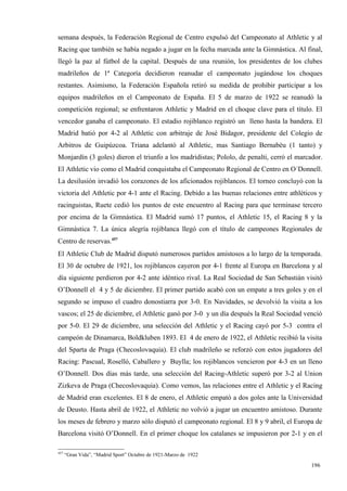 semana después, la Federación Regional de Centro expulsó del Campeonato al Athletic y al
Racing que también se había negado a jugar en la fecha marcada ante la Gimnástica. Al final,
llegó la paz al fútbol de la capital. Después de una reunión, los presidentes de los clubes
madrileños de 1ª Categoría decidieron reanudar el campeonato jugándose los choques
restantes. Asimismo, la Federación Española retiró su medida de prohibir participar a los
equipos madrileños en el Campeonato de España. El 5 de marzo de 1922 se reanudó la
competición regional; se enfrentaron Athletic y Madrid en el choque clave para el título. El
vencedor ganaba el campeonato. El estadio rojiblanco registró un lleno hasta la bandera. El
Madrid batió por 4-2 al Athletic con arbitraje de José Bidagor, presidente del Colegio de
Arbitros de Guipúzcoa. Triana adelantó al Athletic, mas Santiago Bernabéu (1 tanto) y
Monjardín (3 goles) dieron el triunfo a los madridistas; Pololo, de penalti, cerró el marcador.
El Athletic vio como el Madrid conquistaba el Campeonato Regional de Centro en O´Donnell.
La desilusión invadió los corazones de los aficionados rojiblancos. El torneo concluyó con la
victoria del Athletic por 4-1 ante el Racing. Debido a las buenas relaciones entre athléticos y
racinguistas, Ruete cedió los puntos de este encuentro al Racing para que terminase tercero
por encima de la Gimnástica. El Madrid sumó 17 puntos, el Athletic 15, el Racing 8 y la
Gimnástica 7. La única alegría rojiblanca llegó con el título de campeones Regionales de
Centro de reservas.457
El Athletic Club de Madrid disputó numerosos partidos amistosos a lo largo de la temporada.
El 30 de octubre de 1921, los rojiblancos cayeron por 4-1 frente al Europa en Barcelona y al
día siguiente perdieron por 4-2 ante idéntico rival. La Real Sociedad de San Sebastián visitó
O’Donnell el 4 y 5 de diciembre. El primer partido acabó con un empate a tres goles y en el
segundo se impuso el cuadro donostiarra por 3-0. En Navidades, se devolvió la visita a los
vascos; el 25 de diciembre, el Athletic ganó por 3-0 y un día después la Real Sociedad venció
por 5-0. El 29 de diciembre, una selección del Athletic y el Racing cayó por 5-3 contra el
campeón de Dinamarca, Boldkluben 1893. El 4 de enero de 1922, el Athletic recibió la visita
del Sparta de Praga (Checoslovaquia). El club madrileño se reforzó con estos jugadores del
Racing: Pascual, Roselló, Caballero y Buylla; los rojiblancos vencieron por 4-3 en un lleno
O’Donnell. Dos días más tarde, una selección del Racing-Athletic superó por 3-2 al Union
Zizkeva de Praga (Checoslovaquia). Como vemos, las relaciones entre el Athletic y el Racing
de Madrid eran excelentes. El 8 de enero, el Athletic empató a dos goles ante la Universidad
de Deusto. Hasta abril de 1922, el Athletic no volvió a jugar un encuentro amistoso. Durante
los meses de febrero y marzo sólo disputó el campeonato regional. El 8 y 9 abril, el Europa de
Barcelona visitó O’Donnell. En el primer choque los catalanes se impusieron por 2-1 y en el

457
      “Gran Vida”, “Madrid Sport” Octubre de 1921-Marzo de 1922

                                                                                           196
 