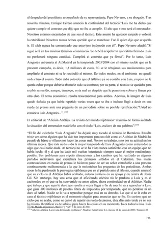 al despacho del presidente acompañado de su representante, Pepe Navarro, y su abogado. Tras
noventa minutos, Enrique Cerezo anunció la continuidad del técnico:”Luis me ha dicho que
quiere cumplir el contrato que dijo que no iba a cumplir. El año que viene será el entrenador.
Nosotros estamos encantados de que sea el técnico. Este asunto ha quedado zanjado y volverá
la estabilidad. Nosotros nunca hemos querido que se marchase. Fue él quien dijo que se quería
ir. El club nunca ha comunicado que estuviese incómodo con él”. Pepe Navarro añadió:”Si
sigue será en los mismos términos económicos. Se deberá respetar lo que estaba firmado. Luis
no perdonará ninguna cantidad. Cumplirá el contrato que ya firmó”. Por lo tanto, Luis
Aragonés entrenaría al At.Madrid en la temporada 2003/2004 con el mismo sueldo que en la
presente campaña, es decir, 1,8 millones de euros. Ni se le rebajaron sus emolumentos para
ampliarle el contrato ni se le rescindió el mismo. De todos modos, en el ambiente no quedó
nada claro el asunto. Todo daba entender que el Atlético ya no contaba con Luis, empero no le
quería echar porque debería abonarle todo su contrato; por su parte, el técnico se quedaba para
recibir su sueldo, aunque, tampoco, vería mal un despido que le permitiese cobrar y firmar por
otro club. El tema económico resulta trascendental para ambos. Además, la imagen de Luis
quedo dañada ya que había repetido varias veces que se iba e incluso llegó a decir en una
rueda de prensa ante una pregunta de un periodista sobre su posible rectificación:”Usted no
conoce a Luis Aragonés...”. 4349

El editorial de “Afición Atlética. La revista del mundo rojiblanco” resumió de forma acertada
la situación del entrenador madrileño con el título “Luis, esclavo de sus palabras”:4350

“El fin del culebrón “Luis Aragonés” ha dejado muy tocado al técnico de Hortaleza. Resulta
triste ver cómo alguien que ha sido tan importante para un club como el Atlético de Madrid ha
pasado de héroe a villano por hacer las cosas mal. No por su trabajo, sino por su actitud en los
últimos meses. Que ésta no ha sido la mejor temporada de Luis Aragonés como entrenador es
algo que casi nadie duda. Al técnico no se le ha visto nunca satisfecho con un equipo que no
había hecho él y al que ha dado mil vueltas intentando siempre sacar el mejor rendimiento
posible. Sus problemas para repetir alineaciones y los cambios que ha realizado en algunos
partidos motivaron que escuchara los primeros silbidos en el Calderón. Sus malas
contestaciones en rueda de prensa le hicieron pasar de ser un señor entrañable a una persona
continuamente malhumorada a la que le molestaban las preguntas de los periodistas. Ambas
cosas le ha perdonado la parroquia rojiblanca que en el partido ante el Alavés, cuando anunció
que su ciclo en el Atlético había acabado, entonó cánticos en su apoyo y en contra de Jesús
Gil. Sin embargo, hay una cosa que el aficionado atlético no le perdona a Luis y es el
cachondeo en el que se ha convertido su antes adiós, ahora continuidad en el Atlético. Nadie
que trabaje y que sepa lo duro que resulta a veces llegar a fin de mes le va a reprochar a Luis,
que gana 300 millones de pesetas libres de impuestos por temporada, que no perdone ni un
duro al Atleti. Nadie se lo va a reprochar porque está en su derecho. Lo que sí se le echa en
cara al técnico rojiblanco es el momento elegido para anunciar que se iba. Es curioso que un
ciclo que se acaba, como se cansó de repetir en rueda de prensa, diez días más tarde ya no sea
lo mismo. Rectificar es de sabios, pero hacer las cosas en su momento, lo es todavía más. Luis
4349
       “El Mundo Deportivo”, “Marca” y “AS” 7 de junio de 2003
4350
       “Afición Atlética. La revista del mundo rojiblanco”. Madrid. Edita Ceres S.L. Jueves 12 de junio de 2003. Número 40


                                                                                                                        196
                                                                                                                        9
 