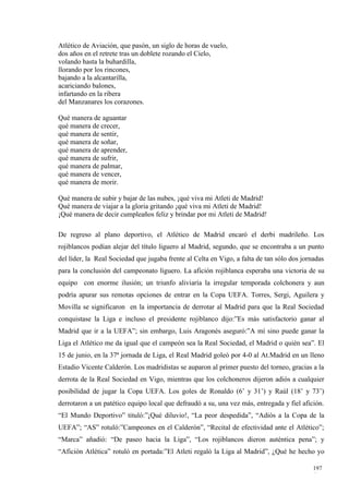 Atlético de Aviación, que pasón, un siglo de horas de vuelo,
dos años en el retrete tras un doblete rozando el Cielo,
volando hasta la buhardilla,
llorando por los rincones,
bajando a la alcantarilla,
acariciando balones,
infartando en la ribera
del Manzanares los corazones.

Qué manera de aguantar
qué manera de crecer,
qué manera de sentir,
qué manera de soñar,
qué manera de aprender,
qué manera de sufrir,
qué manera de palmar,
qué manera de vencer,
qué manera de morir.

Qué manera de subir y bajar de las nubes, ¡qué viva mi Atleti de Madrid!
Qué manera de viajar a la gloria gritando ¡qué viva mi Atleti de Madrid!
¡Qué manera de decir cumpleaños feliz y brindar por mi Atleti de Madrid!

De regreso al plano deportivo, el Atlético de Madrid encaró el derbi madrileño. Los
rojiblancos podían alejar del título liguero al Madrid, segundo, que se encontraba a un punto
del líder, la Real Sociedad que jugaba frente al Celta en Vigo, a falta de tan sólo dos jornadas
para la conclusión del campeonato liguero. La afición rojiblanca esperaba una victoria de su
equipo con enorme ilusión; un triunfo aliviaría la irregular temporada colchonera y aun
podría apurar sus remotas opciones de entrar en la Copa UEFA. Torres, Sergi, Aguilera y
Movilla se significaron en la importancia de derrotar al Madrid para que la Real Sociedad
conquistase la Liga e incluso el presidente rojiblanco dijo:”Es más satisfactorio ganar al
Madrid que ir a la UEFA”; sin embargo, Luis Aragonés aseguró:”A mí sino puede ganar la
Liga el Atlético me da igual que el campeón sea la Real Sociedad, el Madrid o quién sea”. El
15 de junio, en la 37ª jornada de Liga, el Real Madrid goleó por 4-0 al At.Madrid en un lleno
Estadio Vicente Calderón. Los madridistas se auparon al primer puesto del torneo, gracias a la
derrota de la Real Sociedad en Vigo, mientras que los colchoneros dijeron adiós a cualquier
posibilidad de jugar la Copa UEFA. Los goles de Ronaldo (6’ y 31’) y Raúl (18’ y 73’)
derrotaron a un patético equipo local que defraudó a su, una vez más, entregada y fiel afición.
“El Mundo Deportivo” tituló:”¡Qué diluvio!, “La peor despedida”, “Adiós a la Copa de la
UEFA”; “AS” rotuló:”Campeones en el Calderón”, “Recital de efectividad ante el Atlético”;
“Marca” añadió: “De paseo hacia la Liga”, “Los rojiblancos dieron auténtica pena”; y
“Afición Atlética” rotuló en portada:”El Atleti regaló la Liga al Madrid”, ¿Qué he hecho yo

                                                                                            197
                                                                                            4
 