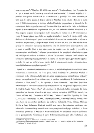 para merecer esto”, ”El colmo del Atlético de Madrid”, “Los jugadores y Luis Aragonés dan
la Liga al Madrid en el Calderón y en el año de su Centenario”. El Atlético ocupaba el 11º
puesto a ocho puntos de la UEFA (6º. At.Bilbao con 55 puntos) a falta de un encuentro; en
tanto que el Madrid ganaría la Liga si vencía al At.Bilbao en su estadio o bien no lo hacía,
pero el Atlético empataba o se imponía a la Real Sociedad en Anoeta en la última fecha del
campeonato. Luis Aragonés manifestó:”Lo ocurrido tiene explicación. Sólo ha habido un
equipo: el Real Madrid nos ha ganado en todo, ha sido netamente superior a nosotros. Y si
llega a apurar un poco, hubiese podido meter más goles. El partido con el 2-0 estaba acabado
y con 3-0 pues todavía más. Sólo nos queda felicitarles y punto”; el público silbó varias
decisiones de Luis Aragonés quien se enfrentó dialécticamente con un espectador al lado de su
banquillo. El presidente, Enrique Cerezo, afirmó:”Ha sido un palo. Nos han metido cuatro
goles y nos hemos sido capaces de meter ni uno sólo. En Anoeta vamos a salir igual que aquí,
a ganar el partido. Pero si nos pasa como ha pasado, pues se pierde y ya está”; el
centrocampista Movilla dijo:”La ilusión que teníamos de dar una alegría a la afición no pudo
ser. El equipo no estuvo a la altura de la afición”; el delantero Fernando Torres explicó:”Yo
había dicho en la víspera que ganaríamos al Madrid con ilusión y ganas, pero nos ha superado
en todo. No creo que se lo hayamos puesto fácil al Madrid, pero cuando este equipo juega
bien al fútbol es muy complicado pararle”.4354

Después de la lamentable derrota contra el Madrid, la actualidad rojiblanca derivó hacia temas
económicos y accionariales. El 16 de junio, varios miembros de Alternativa Atlética se
personaron en las oficinas del club para presentar las acciones que habían logrado sindicar y
recoger las papeletas que les acreditasen para la próxima Junta General de Accionistas que se
celebraría el 27 de junio4355. Al día siguiente, el diario económico “Cinco Días” publicó un
informe sobre la situación económica del fútbol español con un apartado especial al Atlético
de Madrid. Según “Cinco Días”, el Ministerio de Hacienda había embargado de forma
preventiva los ingresos televisivos de ocho equipos: At.Madrid (18.773.805 euros), Las
Palmas (10.000.000), Compostela (3.290.000), Oviedo (3.600.000), Sporting de Gijón
(2.725.000), Salamanca (2.140.000), Tenerife (2.000.000), Albacete (970.000); además, otros
seis clubes se encontraban pendientes de embargo: Valladolid, Celta, Málaga, Mallorca,
Sevilla y Rayo Vallecano. Hacienda remitió una carta a las entidades implicadas para
informarles de sus deudas y las medidas a tomar para garantizar el pago. Asimismo, el diario
económico apuntó que el Atlético de Madrid atravesaba por una crítica situación económica
por la que necesitaba 36 millones de euros de forma inmediata; para ello, resultaba de vital

4354
     “El Mundo Deportivo”, “Marca” y “AS” 11-16 de junio de 2003
“Afición Atlética. La revista del mundo rojiblanco”. Madrid. Edita Ceres S.L. Jueves 19 de junio de 2003. Número 41
4355
     “La Razón” 17 de junio de 2003

                                                                                                                      197
                                                                                                                      5
 
