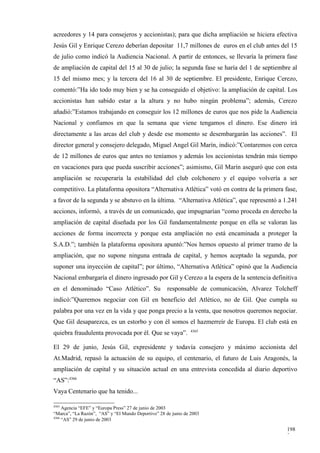 acreedores y 14 para consejeros y accionistas); para que dicha ampliación se hiciera efectiva
Jesús Gil y Enrique Cerezo deberían depositar 11,7 millones de euros en el club antes del 15
de julio como indicó la Audiencia Nacional. A partir de entonces, se llevaría la primera fase
de ampliación de capital del 15 al 30 de julio; la segunda fase se haría del 1 de septiembre al
15 del mismo mes; y la tercera del 16 al 30 de septiembre. El presidente, Enrique Cerezo,
comentó:”Ha ido todo muy bien y se ha conseguido el objetivo: la ampliación de capital. Los
accionistas han sabido estar a la altura y no hubo ningún problema”; además, Cerezo
añadió:”Estamos trabajando en conseguir los 12 millones de euros que nos pide la Audiencia
Nacional y confiamos en que la semana que viene tengamos el dinero. Ese dinero irá
directamente a las arcas del club y desde ese momento se desembargarán las acciones”. El
director general y consejero delegado, Miguel Angel Gil Marín, indicó:”Contaremos con cerca
de 12 millones de euros que antes no teníamos y además los accionistas tendrán más tiempo
en vacaciones para que pueda suscribir acciones”; asimismo, Gil Marín aseguró que con esta
ampliación se recuperaría la estabilidad del club colchonero y el equipo volvería a ser
competitivo. La plataforma opositora “Alternativa Atlética” votó en contra de la primera fase,
a favor de la segunda y se abstuvo en la última. “Alternativa Atlética”, que representó a 1.241
acciones, informó, a través de un comunicado, que impugnarían “como proceda en derecho la
ampliación de capital diseñada por los Gil fundamentalmente porque en ella se valoran las
acciones de forma incorrecta y porque esta ampliación no está encaminada a proteger la
S.A.D.”; también la plataforma opositora apuntó:”Nos hemos opuesto al primer tramo de la
ampliación, que no supone ninguna entrada de capital, y hemos aceptado la segunda, por
suponer una inyección de capital”; por último, “Alternativa Atlética” opinó que la Audiencia
Nacional embargaría el dinero ingresado por Gil y Cerezo a la espera de la sentencia definitiva
en el denominado “Caso Atlético”. Su                 responsable de comunicación, Alvarez Tolcheff
indicó:”Queremos negociar con Gil en beneficio del Atlético, no de Gil. Que cumpla su
palabra por una vez en la vida y que ponga precio a la venta, que nosotros queremos negociar.
Que Gil desaparezca, es un estorbo y con él somos el hazmerreír de Europa. El club está en
                                                                4365
quiebra fraudulenta provocada por él. Que se vaya”.

El 29 de junio, Jesús Gil, expresidente y todavía consejero y máximo accionista del
At.Madrid, repasó la actuación de su equipo, el centenario, el futuro de Luis Aragonés, la
ampliación de capital y su situación actual en una entrevista concedida al diario deportivo
“AS”:4366
Vaya Centenario que ha tenido...

4365
     Agencia “EFE” y “Europa Press” 27 de junio de 2003
“Marca”, “La Razón”, “AS” y “El Mundo Deportivo” 28 de junio de 2003
4366
     “AS” 29 de junio de 2003

                                                                                              198
                                                                                              2
 
