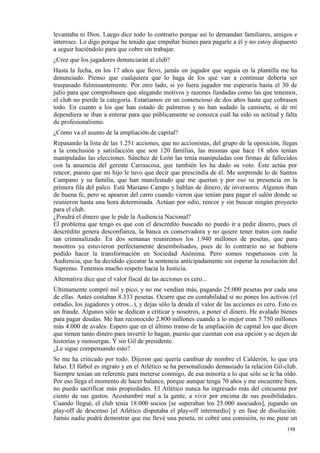 levantaba ni Dios. Luego dice todo lo contrario porque así lo demandan familiares, amigos e
intereses. Lo digo porque he tenido que empeñar bienes para pagarle a él y no estoy dispuesto
a seguir haciéndolo para que cobre sin trabajar.
¿Cree que los jugadores denunciarán al club?
Hasta la fecha, en los 17 años que llevo, jamás un jugador que seguía en la plantilla me ha
denunciado. Pienso que cualquiera que lo haga de los que van a continuar debería ser
traspasado fulminantemente. Por otro lado, si yo fuera jugador me esperaría hasta el 30 de
julio para que comprobasen que alegando motivos y razones fundadas como las que tenemos,
el club no pierde la categoría. Estaríamos en un contencioso de dos años hasta que cobrasen
todo. En cuanto a los que han estado de palmeros y no han sudado la camiseta, si de mí
dependiera se iban a enterar para que públicamente se conozca cuál ha sido su actitud y falta
de profesionalismo.
¿Cómo va el asunto de la ampliación de capital?
Repasando la lista de las 1.251 acciones, que no accionistas, del grupo de la oposición, llegas
a la conclusión y satisfacción que son 120 familias, las mismas que hace 18 años tenían
manipuladas las elecciones. Sánchez de León las tenía manipuladas con firmas de fallecidos
con la anuencia del gerente Carrascosa, que también les ha dado su voto. Éste actúa por
rencor, puesto que mi hijo le tuvo que decir que prescindía de él. Me sorprende lo de Santos
Campano y su familia, que han manifestado que me querían y por eso su presencia en la
primera fila del palco. Está Mariano Campo y hablan de dinero, de inversores. Algunos iban
de buena fe, pero se apearon del carro cuando vieron que tenían para pagar el salón donde se
reunieron hasta una hora determinada. Actúan por odio, rencor y sin buscar ningún proyecto
para el club.
¿Pondrá el dinero que le pide la Audiencia Nacional?
El problema que tengo es que con el descrédito buscado no puedo ir a pedir dinero, pues el
descrédito genera desconfianza, la banca es conservadora y no quiere tener tratos con nadie
tan criminalizado. En dos semanas reuniremos los 1.940 millones de pesetas, que para
nosotros ya estuvieron perfectamente desembolsados, pues de lo contrario no se hubiera
podido hacer la transformación en Sociedad Anónima. Pero somos respetuosos con la
Audiencia, que ha decidido ejecutar la sentencia anticipadamente sin esperar la resolución del
Supremo. Tenemos mucho respeto hacia la Justicia.
Alternativa dice que el valor fiscal de las acciones es cero...
Últimamente compré mil y pico, y no me vendían más, pagando 25.000 pesetas por cada una
de ellas. Antes costaban 8.333 pesetas. Ocurre que en contabilidad si no pones los activos (el
estadio, los jugadores y otros...), y dejas sólo la deuda el valor de las acciones es cero. Esto es
un fraude. Algunos sólo se dedican a criticar y nosotros, a poner el dinero. He avalado bienes
para pagar deudas. Me han reconocido 2.800 millones cuando a lo mejor eran 5.750 millones
más 4.000 de avales. Espero que en el último tramo de la ampliación de capital los que dicen
que tienen tanto dinero para invertir lo hagan, puesto que cuentan con esa opción y se dejen de
historias y monsergas. Y sin Gil de presidente.
¿Le sigue compensando esto?
Se me ha criticado por todo. Dijeron que quería cambiar de nombre el Calderón, lo que era
falso. El fútbol es ingrato y en el Atlético se ha personalizado demasiado la relación Gil-club.
Siempre tenían un referente para meterse conmigo, de esa minoría a lo que sólo se le ha oído.
Por eso llega el momento de hacer balance, porque aunque tenga 70 años y me encuentre bien,
no puedo sacrificar más propiedades. El Atlético nunca ha ingresado más del cincuenta por
ciento de sus gastos. Acostumbré mal a la gente, a vivir por encima de sus posibilidades.
Cuando llegué, el club tenía 18.000 socios [se superaban los 25.000 asociados], jugando un
play-off de descenso [el Atlético disputaba el play-off intermedio] y en fase de disolución.
Jamás nadie podrá demostrar que me llevé una peseta, ni cobré una comisión, ni me puse un
                                                                                              198
                                                                                              4
 