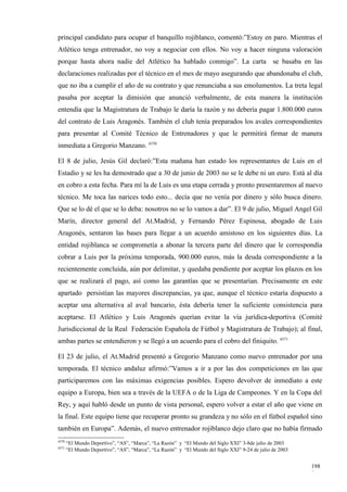 principal candidato para ocupar el banquillo rojiblanco, comentó:”Estoy en paro. Mientras el
Atlético tenga entrenador, no voy a negociar con ellos. No voy a hacer ninguna valoración
porque hasta ahora nadie del Atlético ha hablado conmigo”. La carta se basaba en las
declaraciones realizadas por el técnico en el mes de mayo asegurando que abandonaba el club,
que no iba a cumplir el año de su contrato y que renunciaba a sus emolumentos. La treta legal
pasaba por aceptar la dimisión que anunció verbalmente, de esta manera la institución
entendía que la Magistratura de Trabajo le daría la razón y no debería pagar 1.800.000 euros
del contrato de Luis Aragonés. También el club tenía preparados los avales correspondientes
para presentar al Comité Técnico de Entrenadores y que le permitirá firmar de manera
inmediata a Gregorio Manzano. 4370

El 8 de julio, Jesús Gil declaró:”Esta mañana han estado los representantes de Luis en el
Estadio y se les ha demostrado que a 30 de junio de 2003 no se le debe ni un euro. Está al día
en cobro a esta fecha. Para mí la de Luis es una etapa cerrada y pronto presentaremos al nuevo
técnico. Me toca las narices todo esto... decía que no venía por dinero y sólo busca dinero.
Que se lo dé el que se lo deba: nosotros no se lo vamos a dar”. El 9 de julio, Miguel Angel Gil
Marín, director general del At.Madrid, y Fernando Pérez Espinosa, abogado de Luis
Aragonés, sentaron las bases para llegar a un acuerdo amistoso en los siguientes días. La
entidad rojiblanca se comprometía a abonar la tercera parte del dinero que le correspondía
cobrar a Luis por la próxima temporada, 900.000 euros, más la deuda correspondiente a la
recientemente concluida, aún por delimitar, y quedaba pendiente por aceptar los plazos en los
que se realizará el pago, así como las garantías que se presentarían. Precisamente en este
apartado persistían las mayores discrepancias, ya que, aunque el técnico estaría dispuesto a
aceptar una alternativa al aval bancario, ésta debería tener la suficiente consistencia para
aceptarse. El Atlético y Luis Aragonés querían evitar la vía jurídica-deportiva (Comité
Jurisdiccional de la Real Federación Española de Fútbol y Magistratura de Trabajo); al final,
ambas partes se entendieron y se llegó a un acuerdo para el cobro del finiquito. 4371

El 23 de julio, el At.Madrid presentó a Gregorio Manzano como nuevo entrenador por una
temporada. El técnico andaluz afirmó:”Vamos a ir a por las dos competiciones en las que
participaremos con las máximas exigencias posibles. Espero devolver de inmediato a este
equipo a Europa, bien sea a través de la UEFA o de la Liga de Campeones. Y en la Copa del
Rey, y aquí habló desde un punto de vista personal, espero volver a estar el año que viene en
la final. Este equipo tiene que recuperar pronto su grandeza y no sólo en el fútbol español sino
también en Europa”. Además, el nuevo entrenador rojiblanco dejo claro que no había firmado
4370
       “El Mundo Deportivo”, “AS”, “Marca”, “La Razón” y “El Mundo del Siglo XXI” 3-8de julio de 2003
4371
       “El Mundo Deportivo”, “AS”, “Marca”, “La Razón” y “El Mundo del Siglo XXI” 9-24 de julio de 2003


                                                                                                          198
                                                                                                          9
 