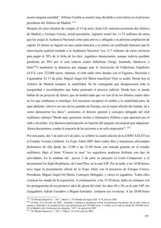 asusta ninguna cantidad”. Alfonso Camba se mostró muy decidido a convertirse en el próximo
presidente del Atlético de Madrid. 4379
Después de estos intentos de compra, el 15 de julio, Jesús Gil, máximo accionista del Atlético
de Madrid, y Enrique Cerezo, actual presidente, lograron reunir los 11,72 millones de euros
que les exigía la Audiencia Nacional como paso previo y obligado a la próxima ampliación de
capital. El dinero se ingresó en una cuenta bancaria y se emitió un certificado bancario que la
intervención judicial trasladó a la Audiencia Nacional. Los 11,7 millones de euros sirvieron
para pagar el 70% de la ficha de los diez jugadores denunciantes, aunque todavía quedaba
pendiente un 30% por el cual todavía cuatro futbolistas (Sergi, Armando, Stankovic y
Dani4380) mantenían la denuncia por impago ante la Asociación de Futbolistas Españoles
(A.F.E.) por 722.000 euros. Además, el club saldó otras deudas con el Figueras, Hacienda y
Cajamadrid. El 17 de julio, Miguel Angel Gil Marín manifestó:”Esto se acabó. Desde hoy el
Atlético de Madrid recupera la estabilidad. Se ha conseguido que desapareciera toda la
inseguridad e incertidumbre que había generado el proceso judicial. Desde hoy, se puede
hablar de un proyecto de futuro, que no tendrá nada que ver con el de los últimos cuatro años
en los que estábamos a remolque. Era necesario recuperar el crédito y la estabilidad para, de
aquí adelante, volver a ser uno de los grandes de Europa, con la mejor afición del mundo, tal y
como demuestran los datos”; asimismo, el director general y consejero delegado del club
rojiblanco subrayó:”Desde aquí queremos invitar a Alternativa Atlética a que apuesten por el
club e inviertan. Les daremos participación en función del paquete accionarial que adquieran.
Ahora descartamos vender la mayoría de las acciones a un solo empresario”. 4381

Por otra parte, del 3 de julio al 6 de julio, se celebró la cuarta edición de la EXPO ATLETI en
el Estadio Vicente Calderón. La Expo Atleti-2003 duró cuatro días y numerosos aficionados
disfrutaron de ella desde las 12:00 a las 23:00 horas con entrada gratuita en el estadio
rojiblanco. Bajo el lema “Conoce tu casa” los seguidores pudieron disfrutar con tipo de
actividades. En la mañana del jueves 3 de julio se proyectó el Corto Campeones y el
documental Un Siglo Rojiblanco, de Canal Plus, en la sala VIP. Por la tarde, a las 18:00 horas,
tuvo lugar la presentación oficial de la Expo Atleti con la presencia de Enrique Cerezo,
Presidente, Miguel Angel Gil Marín, Consejero Delegado, y varios ex jugadores. Todos ellos
visitaron los stands de la exposición. A continuación, a las 19:30 horas, hubo un coloquio con
los protagonistas de los primeros años de gloria del club, los años 40 y 50, en la sala VIP; los
exjugadores Adrián Escudero y Miguel González contaron sus vivencias. A las 20:00 horas

4379
     “El Mundo Deportivo”, “AS”, “Marca” y “El Mundo del Siglo XXI” 8-10 Julio de 2003
4380
     Al final, el 31 de julio de 2003, Armando y Stankovic decidieron retirar sus denuncias tras pactar con el club. Sergi se
mantuvo inflexible y la entidad le hizo una transferencia por 224.000 euros. Y a Dani se le avaló su deuda de 350.000 euros.
El At.Madrid evitó el descenso de categoría. “AS” 1 de agosto de 2003
4381
     “El Mundo Deportivo”, “AS” y “Marca” 16-18 de julio de 2003

                                                                                                                       199
                                                                                                                       9
 