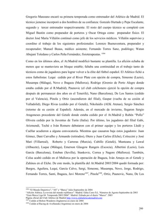 Gregorio Manzano encaró su primera temporada como entrenador del Atlético de Madrid. El
técnico jienense incorporó a dos hombres de su confianza: Gonzalo Hurtado y Pepe Escalante,
segundo y tercer entrenador respectivamente. El resto del cuerpo técnico se completó con
Miguel Bastón como preparador de porteros y Oscar Ortega como preparador físico. El
doctor José María Villalón continuó como jefe de los servicios médicos. Villalón superviso y
coordino el trabajo de los siguientes profesionales: Lorenzo Buenaventura, preparador y
recuperador; Manuel Beaus, médico asistente; Fernando Torres Sanz, podólogo; Watan
Abujani Toledano y Carlos Peña Fernández, fisioterapeutas. 4386

Como en los últimos años, el At.Madrid modificó bastante su plantilla. La afición echaba de
menos que se mantuviera un bloque estable; faltaba una continuidad en el trabajo tanto de
técnicos como de jugadores para lograr volver a la élite del fútbol español. El Atlético fichó a
estos futbolistas: Lequi cedido por el River Plate con opción de compra, Simeone (Lazio),
Musampa (Málaga), Novo e Ibagaza (Mallorca), Rodrigo (Gremio de Porto Alegre donde
estaba cedido por el R.Madrid), Paunovic (el club colchonero ejerció la opción de compra
después de permanecer dos años en el Tenerife), Nano (Barcelona), De Los Santos (cedido
por el Valencia), Pínola y Ortiz (ascendieron del filial), Gaspar (vuelta de su cesión al
Valladolid), Diego Rivas (cedido por el Getafe), Nikolaidis (AEK Atenas), Sergio Sánchez
(retorno de su cesión al Español). Además, en el mercado de invierno, llegaron Sergio
Aragoneses procedente del Getafe donde estaba cedido por el At.Madrid y Rubén “Pollo”
Olivera cedido por la Juventus de Turín (Italia). Por último, los jugadores del filial Gabi,
Arizmendi, Toché e Iván Romero debutaron con el primer equipo y los porteros Lledó y
Cuéllar acudieron a alguna convocatoria. Mientras que causaron baja estos jugadores: Juan
Gómez, Dani Carvalho y Armando (retirados), Otero y Juan Carlos (Elche), Coloccini y José
Mari (Villarreal),         Roberto y Carreras (Murcia), Cubillo (Getafe), Munteanu y Lawal
(Albacete), Luque (Málaga), Emerson Glasgow Rangers (Escocia), Albertini (Lazio), Luis
García (Barcelona), Esteban (Sevilla), Stankovic, Correa y Nagore (Mallorca). También,
Colsa acabó cedido en el Mallorca por la operación de Ibagaza, Iván Amaya en el Getafe y
Zahínos en el Elche. De este modo, la plantilla del At.Madrid 2003/2004 quedó formada por:
Burgos, Aguilera, Lequi, García Calvo, Sergi, Simeone, Musampa, Novo, Jorge, Rodrigo,
Fernando Torres, Santi, Ibagaza, Javi Moreno4387, Pínola4388, Ortiz, Paunovic, Nano, De Los



4386
     “El Mundo Deportivo”, “AS” y “Marca” Julio-Septiembre de 2004
“Afición Atlética. La revista del mundo rojiblanco”. Madrid. Edita Ceres S.L. Números de Agosto-Septiembre de 2003
“Guía Marca Liga 04. Temporada 2003/2004”. Madrid. Editada por el diario “Marca”. 2003
Página oficial del Club Atlético de Madrid http://www.clubatleticodemadrid.com
4387
     Cedido al Bolton Wanderes (Inglaterra) en enero de 2004
4388
     Cedido al Racing de Avellaneda (Argentina) en enero de 2004

                                                                                                                     200
                                                                                                                     3
 