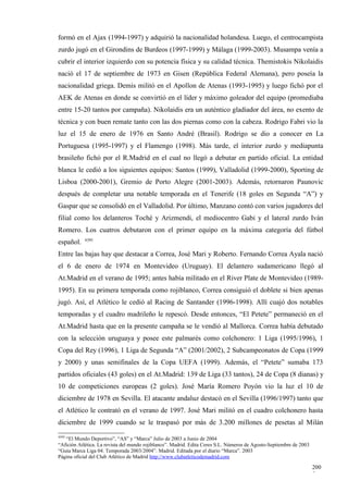 formó en el Ajax (1994-1997) y adquirió la nacionalidad holandesa. Luego, el centrocampista
zurdo jugó en el Girondins de Burdeos (1997-1999) y Málaga (1999-2003). Musampa venía a
cubrir el interior izquierdo con su potencia física y su calidad técnica. Themistokis Nikolaidis
nació el 17 de septiembre de 1973 en Gisen (República Federal Alemana), pero poseía la
nacionalidad griega. Demis militó en el Apollon de Atenas (1993-1995) y luego fichó por el
AEK de Atenas en donde se convirtió en el líder y máximo goleador del equipo (promediaba
entre 15-20 tantos por campaña). Nikolaidis era un auténtico gladiador del área, no exento de
técnica y con buen remate tanto con las dos piernas como con la cabeza. Rodrigo Fabri vio la
luz el 15 de enero de 1976 en Santo André (Brasil). Rodrigo se dio a conocer en La
Portuguesa (1995-1997) y el Flamengo (1998). Más tarde, el interior zurdo y mediapunta
brasileño fichó por el R.Madrid en el cual no llegó a debutar en partido oficial. La entidad
blanca le cedió a los siguientes equipos: Santos (1999), Valladolid (1999-2000), Sporting de
Lisboa (2000-2001), Gremio de Porto Alegre (2001-2003). Además, retornaron Paunovic
después de completar una notable temporada en el Tenerife (18 goles en Segunda “A”) y
Gaspar que se consolidó en el Valladolid. Por último, Manzano contó con varios jugadores del
filial como los delanteros Toché y Arizmendi, el mediocentro Gabi y el lateral zurdo Iván
Romero. Los cuatros debutaron con el primer equipo en la máxima categoría del fútbol
            4395
español.
Entre las bajas hay que destacar a Correa, José Mari y Roberto. Fernando Correa Ayala nació
el 6 de enero de 1974 en Montevideo (Uruguay). El delantero sudamericano llegó al
At.Madrid en el verano de 1995; antes había militado en el River Plate de Montevideo (1989-
1995). En su primera temporada como rojiblanco, Correa consiguió el doblete si bien apenas
jugó. Así, el Atlético le cedió al Racing de Santander (1996-1998). Allí cuajó dos notables
temporadas y el cuadro madrileño le repescó. Desde entonces, “El Petete” permaneció en el
At.Madrid hasta que en la presente campaña se le vendió al Mallorca. Correa había debutado
con la selección uruguaya y posee este palmarés como colchonero: 1 Liga (1995/1996), 1
Copa del Rey (1996), 1 Liga de Segunda “A” (2001/2002), 2 Subcampeonatos de Copa (1999
y 2000) y unas semifinales de la Copa UEFA (1999). Además, el “Petete” sumaba 173
partidos oficiales (43 goles) en el At.Madrid: 139 de Liga (33 tantos), 24 de Copa (8 dianas) y
10 de competiciones europeas (2 goles). José María Romero Poyón vio la luz el 10 de
diciembre de 1978 en Sevilla. El atacante andaluz destacó en el Sevilla (1996/1997) tanto que
el Atlético le contrató en el verano de 1997. José Mari militó en el cuadro colchonero hasta
diciembre de 1999 cuando se le traspasó por más de 3.200 millones de pesetas al Milán
4395
   “El Mundo Deportivo”, “AS” y “Marca” Julio de 2003 a Junio de 2004
“Afición Atlética. La revista del mundo rojiblanco”. Madrid. Edita Ceres S.L. Números de Agosto-Septiembre de 2003
“Guía Marca Liga 04. Temporada 2003/2004”. Madrid. Editada por el diario “Marca”. 2003
Página oficial del Club Atlético de Madrid http://www.clubatleticodemadrid.com

                                                                                                                     200
                                                                                                                     5
 