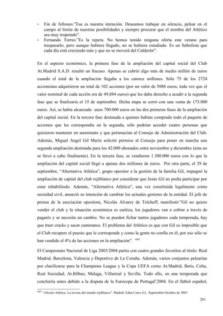 -       Fin de follones:”Esa es nuestra intención. Deseamos trabajar en silencio, pelear en el
        campo al límite de nuestras posibilidades y siempre procurar que el nombre del Atlético
        sea muy respetado”.
-       Fernando Torres:”Es la repera. No hemos tenido ninguna oferta este verano para
        traspasarlo, pero aunque hubiera llegado, no se hubiera estudiado. Es un futbolista que
        cada día está creciendo más y que no se moverá del Calderón”.

En el aspecto económico, la primera fase de la ampliación del capital social del Club
At.Madrid S.A.D. resultó un fracaso. Apenas se cubrió algo más de medio millón de euros
cuando el total de la ampliación llegaba a los catorce millones. Sólo 75 de los 2724
accionistas adquirieron un total de 102 acciones (por un valor de 5088 euros, toda vez que el
valor nominal de cada acción era de 49,884 euros) que les daba derecho a acudir a la segunda
fase que se finalizaría el 15 de septiembre. Dicha etapa se cerró con una venta de 173.000
euros. Así, se había alcanzado unos 700.000 euros en las dos primeras fases de la ampliación
del capital social. En la tercera fase destinada a quienes habían comprado todo el paquete de
acciones que les correspondía en la segunda, sólo podrían acceder cuatro personas que
quisieron mantener en anonimato y que pertenecían al Consejo de Administración del Club.
Además, Miguel Angel Gil Marín solicitó permiso al Consejo para poner en marcha una
segunda ampliación destinada para los 42.000 abonados entre noviembre y diciembre (ésta no
se llevó a cabo finalmente). En la tercera fase, se vendieron 1.300.000 euros con lo que la
ampliación del capital social llegó a apenas dos millones de euros. Por otra parte, el 29 de
septiembre, “Alternativa Atlética”, grupo opositor a la gestión de la familia Gil, impugnó la
ampliación de capital del club rojiblanco por considerar que Jesús Gil no podía participar por
estar inhabilitado. Además, “Alternativa Atlética”, una vez constituida legalmente como
sociedad civil, anunció su intención de cambiar los actuales gestores de la entidad. El jefe de
prensa de la asociación opositora, Nicolás Alvarez de Tolcheff, manifestó:”Gil no quiere
vender el club y la situación económica es caótica, los jugadores van a cobrar a través de
pagarés y se necesita un cambio. No se pueden fichar tantos jugadores cada temporada, hay
que traer cracks y sacar canteranos. El problema del Atlético es que con Gil es imposible que
el Club recupere el puesto que le corresponde y como la gente no confía en él, por eso sólo se
                                                                         4407
han vendido el 4% de las acciones en la ampliación”.

El Campeonato Nacional de Liga 2003/2004 partía con cuatro grandes favoritos al título: Real
Madrid, Barcelona, Valencia y Deportivo de La Coruña. Además, varios conjuntos pelearían
por clasificarse para la Champions League y la Copa UEFA como At.Madrid, Betis, Celta,
Real Sociedad, At.Bilbao, Málaga, Villarreal y Sevilla. Todo ello, en una temporada que
concluiría antes debido a la disputa de la Eurocopa de Portugal’2004. En el fútbol español,

4407
       “Afición Atlética. La revista del mundo rojiblanco”. Madrid. Edita Ceres S.L. Septiembre-Octubre de 2003

                                                                                                                  201
                                                                                                                  1
 