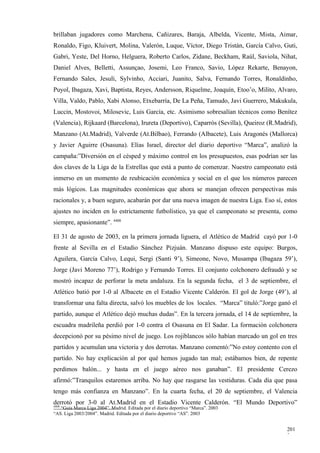 brillaban jugadores como Marchena, Cañizares, Baraja, Albelda, Vicente, Mista, Aimar,
Ronaldo, Figo, Kluivert, Molina, Valerón, Luque, Víctor, Diego Tristán, García Calvo, Guti,
Gabri, Yeste, Del Horno, Helguera, Roberto Carlos, Zidane, Beckham, Raúl, Saviola, Nihat,
Daniel Alves, Belletti, Assunçao, Josemi, Leo Franco, Savio, López Rekarte, Benayon,
Fernando Sales, Jesuli, Sylvinho, Acciari, Juanito, Salva, Fernando Torres, Ronaldinho,
Puyol, Ibagaza, Xavi, Baptista, Reyes, Andersson, Riquelme, Joaquín, Etoo’o, Milito, Alvaro,
Villa, Valdo, Pablo, Xabi Alonso, Etxebarría, De La Peña, Tamudo, Javi Guerrero, Makukula,
Luccin, Mostovoi, Milosevic, Luis García, etc. Asimismo sobresalían técnicos como Benítez
(Valencia), Rijkaard (Barcelona), Irureta (Deportivo), Caparrós (Sevilla), Queiroz (R.Madrid),
Manzano (At.Madrid), Valverde (At.Bilbao), Ferrando (Albacete), Luis Aragonés (Mallorca)
y Javier Aguirre (Osasuna). Elías Israel, director del diario deportivo “Marca”, analizó la
campaña:”Diversión en el césped y máximo control en los presupuestos, esas podrían ser las
dos claves de la Liga de la Estrellas que está a punto de comenzar. Nuestro campeonato está
inmerso en un momento de reubicación económica y social en el que los números parecen
más lógicos. Las magnitudes económicas que ahora se manejan ofrecen perspectivas más
racionales y, a buen seguro, acabarán por dar una nueva imagen de nuestra Liga. Eso sí, estos
ajustes no inciden en lo estrictamente futbolístico, ya que el campeonato se presenta, como
siempre, apasionante”. 4408

El 31 de agosto de 2003, en la primera jornada liguera, el Atlético de Madrid cayó por 1-0
frente al Sevilla en el Estadio Sánchez Pizjuán. Manzano dispuso este equipo: Burgos,
Aguilera, García Calvo, Lequi, Sergi (Santi 9’), Simeone, Novo, Musampa (Ibagaza 59’),
Jorge (Javi Moreno 77’), Rodrigo y Fernando Torres. El conjunto colchonero defraudó y se
mostró incapaz de perforar la meta andaluza. En la segunda fecha, el 3 de septiembre, el
Atlético batió por 1-0 al Albacete en el Estadio Vicente Calderón. El gol de Jorge (49’), al
transformar una falta directa, salvó los muebles de los locales. “Marca” tituló:”Jorge ganó el
partido, aunque el Atlético dejó muchas dudas”. En la tercera jornada, el 14 de septiembre, la
escuadra madrileña perdió por 1-0 contra el Osasuna en El Sadar. La formación colchonera
decepcionó por su pésimo nivel de juego. Los rojiblancos sólo habían marcado un gol en tres
partidos y acumulan una victoria y dos derrotas. Manzano comentó:”No estoy contento con el
partido. No hay explicación al por qué hemos jugado tan mal; estábamos bien, de repente
perdimos balón... y hasta en el juego aéreo nos ganaban”. El presidente Cerezo
afirmó:”Tranquilos estaremos arriba. No hay que rasgarse las vestiduras. Cada día que pasa
tengo más confianza en Manzano”. En la cuarta fecha, el 20 de septiembre, el Valencia
derrotó por 3-0 al At.Madrid en el Estadio Vicente Calderón. “El Mundo Deportivo”
4408
   “Guía Marca Liga 2004”. Madrid. Editada por el diario deportivo “Marca”. 2003
“AS. Liga 2003/2004”. Madrid. Editada por el diario deportivo “AS”. 2003


                                                                                          201
                                                                                          2
 