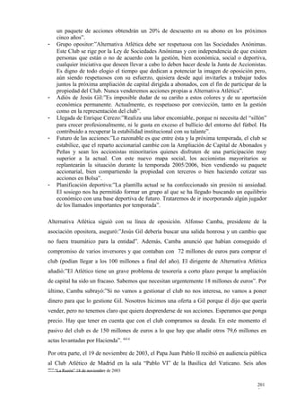 un paquete de acciones obtendrán un 20% de descuento en su abono en los próximos
        cinco años”.
-       Grupo opositor:”Alternativa Atlética debe ser respetuosa con las Sociedades Anónimas.
        Este Club se rige por la Ley de Sociedades Anónimas y con independencia de que existen
        personas que están o no de acuerdo con la gestión, bien económica, social o deportiva,
        cualquier iniciativa que deseen llevar a cabo lo deben hacer desde la Junta de Accionistas.
        Es digno de todo elogio el tiempo que dedican a potenciar la imagen de oposición pero,
        aún siendo respetuosos con su esfuerzo, quisiera desde aquí invitarles a trabajar todos
        juntos la próxima ampliación de capital dirigida a abonados, con el fin de participar de la
        propiedad del Club. Nunca venderemos acciones propias a Alternativa Atlética”.
-       Adiós de Jesús Gil:”Es imposible dudar de su cariño a estos colores y de su aportación
        económica permanente. Actualmente, es respetuoso por convicción, tanto en la gestión
        como en la representación del club”.
-       Llegada de Enrique Cerezo:”Realiza una labor encomiable, porque ni necesita del “sillón”
        para crecer profesionalmente, ni le gusta en exceso el bullicio del entorno del fútbol. Ha
        contribuido a recuperar la estabilidad institucional con su talante”.
-       Futuro de las acciones:”Lo razonable es que entre ésta y la próxima temporada, el club se
        estabilice, que el reparto accionarial cambie con la Ampliación de Capital de Abonados y
        Peñas y sean los accionistas minoritarios quienes disfruten de una participación muy
        superior a la actual. Con este nuevo mapa social, los accionistas mayoritarios se
        replantearán la situación durante la temporada 2005/2006, bien vendiendo su paquete
        accionarial, bien compartiendo la propiedad con terceros o bien haciendo cotizar sus
        acciones en Bolsa”.
-       Planificación deportiva:”La plantilla actual se ha confeccionado sin presión ni ansiedad.
        El sosiego nos ha permitido formar un grupo al que se ha llegado buscando un equilibrio
        económico con una base deportiva de futuro. Trataremos de ir incorporando algún jugador
        de los llamados importantes por temporada”.

Alternativa Atlética siguió con su línea de oposición. Alfonso Camba, presidente de la
asociación opositora, aseguró:”Jesús Gil debería buscar una salida honrosa y un cambio que
no fuera traumático para la entidad”. Además, Camba anunció que habían conseguido el
compromiso de varios inversores y que contaban con 72 millones de euros para comprar el
club (podían llegar a los 100 millones a final del año). El dirigente de Alternativa Atlética
añadió:”El Atlético tiene un grave problema de tesorería a corto plazo porque la ampliación
de capital ha sido un fracaso. Sabemos que necesitan urgentemente 18 millones de euros”. Por
último, Camba subrayó:”Si no vamos a gestionar el club no nos interesa, no vamos a poner
dinero para que lo gestione Gil. Nosotros hicimos una oferta a Gil porque él dijo que quería
vender, pero no tenemos claro que quiera desprenderse de sus acciones. Esperamos que ponga
precio. Hay que tener en cuenta que con el club compramos su deuda. En este momento el
pasivo del club es de 150 millones de euros a lo que hay que añadir otros 79,6 millones en
actas levantadas por Hacienda”. 4414

Por otra parte, el 19 de noviembre de 2003, el Papa Juan Pablo II recibió en audiencia pública
al Club Atlético de Madrid en la sala “Pablo VI” de la Basílica del Vaticano. Seis años
4414
       “La Razón” 18 de noviembre de 2003


                                                                                               201
                                                                                               5
 