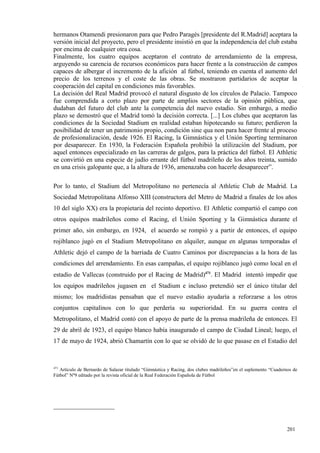 hermanos Otamendi presionaron para que Pedro Paragés [presidente del R.Madrid] aceptara la
versión inicial del proyecto, pero el presidente insistió en que la independencia del club estaba
por encima de cualquier otra cosa.
Finalmente, los cuatro equipos aceptaron el contrato de arrendamiento de la empresa,
arguyendo su carencia de recursos económicos para hacer frente a la construcción de campos
capaces de albergar el incremento de la afición al fútbol, teniendo en cuenta el aumento del
precio de los terrenos y el coste de las obras. Se mostraron partidarios de aceptar la
cooperación del capital en condiciones más favorables.
La decisión del Real Madrid provocó el natural disgusto de los círculos de Palacio. Tampoco
fue comprendida a corto plazo por parte de amplios sectores de la opinión pública, que
dudaban del futuro del club ante la competencia del nuevo estadio. Sin embargo, a medio
plazo se demostró que el Madrid tomó la decisión correcta. [...] Los clubes que aceptaron las
condiciones de la Sociedad Stadium en realidad estaban hipotecando su futuro; perdieron la
posibilidad de tener un patrimonio propio, condición sine qua non para hacer frente al proceso
de profesionalización, desde 1926. El Racing, la Gimnástica y el Unión Sporting terminaron
por desaparecer. En 1930, la Federación Española prohibió la utilización del Stadium, por
aquel entonces especializado en las carreras de galgos, para la práctica del fútbol. El Athletic
se convirtió en una especie de judío errante del fútbol madrileño de los años treinta, sumido
en una crisis galopante que, a la altura de 1936, amenazaba con hacerle desaparecer”.

Por lo tanto, el Stadium del Metropolitano no pertenecía al Athletic Club de Madrid. La
Sociedad Metropolitana Alfonso XIII (constructora del Metro de Madrid a finales de los años
10 del siglo XX) era la propietaria del recinto deportivo. El Athletic compartió el campo con
otros equipos madrileños como el Racing, el Unión Sporting y la Gimnástica durante el
primer año, sin embargo, en 1924, el acuerdo se rompió y a partir de entonces, el equipo
rojiblanco jugó en el Stadium Metropolitano en alquiler, aunque en algunas temporadas el
Athletic dejó el campo de la barriada de Cuatro Caminos por discrepancias a la hora de las
condiciones del arrendamiento. En esas campañas, el equipo rojiblanco jugó como local en el
estadio de Vallecas (construido por el Racing de Madrid)471. El Madrid intentó impedir que
los equipos madrileños jugasen en el Stadium e incluso pretendió ser el único titular del
mismo; los madridistas pensaban que el nuevo estadio ayudaría a reforzarse a los otros
conjuntos capitalinos con lo que perdería su superioridad. En su guerra contra el
Metropolitano, el Madrid contó con el apoyo de parte de la prensa madrileña de entonces. El
29 de abril de 1923, el equipo blanco había inaugurado el campo de Ciudad Lineal; luego, el
17 de mayo de 1924, abrió Chamartín con lo que se olvidó de lo que pasase en el Estadio del



471
   Artículo de Bernardo de Salazar titulado “Gimnástica y Racing, dos clubes madrileños”en el suplemento “Cuadernos de
Fútbol” Nº9 editado por la revista oficial de la Real Federación Española de Fútbol




                                                                                                                 201
 