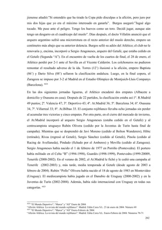 jienense añadió:”Si entendéis que ha tirado la Copa pido disculpas a la afición, pero juro por
mis dos hijas que yo era el máximo interesado en ganarla”. Burgos aseguró:”Jugué algo
tocado. Me puse ante el peligro. Tengo los huevos como un toro. Decidí jugar, aunque aún
tengo un desgarro en el cuadriceps del muslo”. Días después, el docto Villalón anunció que el
arquero argentino sufrió una microrrotura en el recto anterior del muslo derecho, empero un
centímetro más abajo que su anterior dolencia. Burgos selló su adiós del Atlético; el club no le
renovaría y, encima, incorporó a Sergio Aragoneses, arquero del Getafe, que estaba cedido en
el Getafe (Segunda “A”). En el encuentro de vuelta de los cuartos de final, el 28 de enero, el
Atlético perdió por 2-1 ante el Sevilla en el Vicente Calderón. Los colchoneros no pudieron
remontar el resultado adverso de la ida. Torres (12’) ilusionó a la afición, empero Baptista
(86’) y Dario Silva (88’) sellaron la clasificación andaluza. Luego, en la final copera, el
Zaragoza se impuso por 3-2 al Madrid en el Estadio Olímpico de Montjuich-Lluis Companys
(Barcelona). 4424

En las dos siguientes jornadas ligueras, el Atlético encadenó dos empates (Albacete a
domicilio y Osasuna en casa). Después de 22 partidos, la clasificación estaba así:1º. R.Madrid
49 puntos; 2º. Valencia 47; 3º. Deportivo 43; 4º. At.Madrid 36; 5º. Barcelona 34; 6º. Osasuna
34, 7º. Villarreal 33; 8º. At.Bilbao 33. El conjunto rojiblanco llevaba ocho jornadas sin perder
al acumular tres victorias y cinco empates. Por otra parte, en el cierre del mercado de invierno,
el At.Madrid incorporó al arquero Sergio Aragoneses (estaba cedido en el Getafe) y al
centrocampista uruguayo Rubén Olivera (cedido por la Juventus de Turín hasta final de
campaña). Mientras que se desprendió de Javi Moreno (cedido al Bolton Wanderers), Hibic
(retirado), Rivas (regresó al Getafe), Sergio Sánchez (cedido al Getafe), Pínola (cedido al
Racing de Avellaneda), Pindado (fichado por el Amberes) y Movilla (cedido al Zaragoza).
Sergio Aragoneses había nacido el 1 de febrero de 1977 en Porriño (Pontevedra). El portero
había militado en el Celta “B” (1994-1998), Guardés (1998-1999), Pontevedra (1999-20009,
Tenerife (2000-2002). En el verano de 2002, el At.Madrid le fichó y le cedió una campaña al
Tenerife (2002-2003) y, más tarde, media temporada al Getafe (desde agosto de 2003 a
febrero de 2004). Rubén “Pollo” Olivera había nacido el 18 de agosto de 1983 en Montevideo
(Uruguay). El mediocampista había jugado en el Danubio de Uruguay (2000-2002) y en la
Juventus de Turín (2002-2004). Además, había sido internacional con Uruguay en todas sus
categorías. 4425



4424
     “El Mundo Deportivo”, “Marca” y “AS” Enero de 2004
“Afición Atlética. La revista del mundo rojiblanco”. Madrid. Edita Ceres S.L. 23 de enero de 2004. Número 69
4425
     “El Mundo Deportivo”, “Marca” y “AS” Enero-Febrero de 2004
“Afición Atlética. La revista del mundo rojiblanco”. Madrid. Edita Ceres S.L. Enero-Febrero de 2004. Números 70-71

                                                                                                                     202
                                                                                                                     1
 