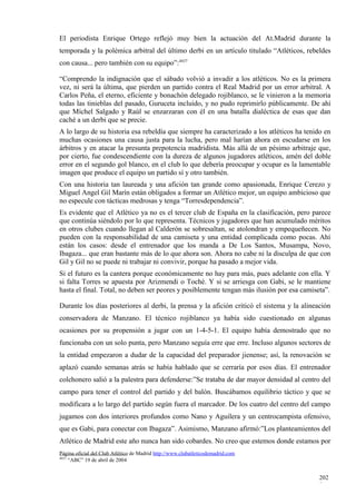 El periodista Enrique Ortego reflejó muy bien la actuación del At.Madrid durante la
temporada y la polémica arbitral del último derbi en un artículo titulado “Atléticos, rebeldes
con causa... pero también con su equipo”:4437

“Comprendo la indignación que el sábado volvió a invadir a los atléticos. No es la primera
vez, ni será la última, que pierden un partido contra el Real Madrid por un error arbitral. A
Carlos Peña, el eterno, eficiente y bonachón delegado rojiblanco, se le vinieron a la memoria
todas las tinieblas del pasado, Guruceta incluido, y no pudo reprimirlo públicamente. De ahí
que Míchel Salgado y Raúl se enzarzaran con él en una batalla dialéctica de esas que dan
caché a un derbi que se precie.
A lo largo de su historia esa rebeldía que siempre ha caracterizado a los atléticos ha tenido en
muchas ocasiones una causa justa para la lucha, pero mal harían ahora en escudarse en los
árbitros y en atacar la presunta prepotencia madridista. Más allá de un pésimo arbitraje que,
por cierto, fue condescendiente con la dureza de algunos jugadores atléticos, amén del doble
error en el segundo gol blanco, en el club lo que debería preocupar y ocupar es la lamentable
imagen que produce el equipo un partido sí y otro también.
Con una historia tan laureada y una afición tan grande como apasionada, Enrique Cerezo y
Miguel Angel Gil Marín están obligados a formar un Atlético mejor, un equipo ambicioso que
no especule con tácticas medrosas y tenga “Torresdependencia”.
Es evidente que el Atlético ya no es el tercer club de España en la clasificación, pero parece
que continúa siéndolo por lo que representa. Técnicos y jugadores que han acumulado méritos
en otros clubes cuando llegan al Calderón se sobresaltan, se atolondran y empequeñecen. No
pueden con la responsabilidad de una camiseta y una entidad complicada como pocas. Ahí
están los casos: desde el entrenador que los manda a De Los Santos, Musampa, Novo,
Ibagaza... que eran bastante más de lo que ahora son. Ahora no cabe ni la disculpa de que con
Gil y Gil no se puede ni trabajar ni convivir, porque ha pasado a mejor vida.
Si el futuro es la cantera porque económicamente no hay para más, pues adelante con ella. Y
si falta Torres se apuesta por Arizmendi o Toché. Y si se arriesga con Gabi, se le mantiene
hasta el final. Total, no deben ser peores y posiblemente tengan más ilusión por esa camiseta”.

Durante los días posteriores al derbi, la prensa y la afición criticó el sistema y la alineación
conservadora de Manzano. El técnico rojiblanco ya había sido cuestionado en algunas
ocasiones por su propensión a jugar con un 1-4-5-1. El equipo había demostrado que no
funcionaba con un solo punta, pero Manzano seguía erre que erre. Incluso algunos sectores de
la entidad empezaron a dudar de la capacidad del preparador jienense; así, la renovación se
aplazó cuando semanas atrás se había hablado que se cerraría por esos días. El entrenador
colchonero salió a la palestra para defenderse:”Se trataba de dar mayor densidad al centro del
campo para tener el control del partido y del balón. Buscábamos equilibrio táctico y que se
modificara a lo largo del partido según fuera el marcador. De los cuatro del centro del campo
jugamos con dos interiores profundos como Nano y Aguilera y un centrocampista ofensivo,
que es Gabi, para conectar con Ibagaza”. Asimismo, Manzano afirmó:”Los planteamientos del
Atlético de Madrid este año nunca han sido cobardes. No creo que estemos donde estamos por
Página oficial del Club Atlético de Madrid http://www.clubatleticodemadrid.com
4437
     “ABC” 19 de abril de 2004


                                                                                            202
                                                                                            8
 