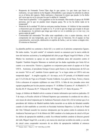 -       Respuesta de Fernando Torres:”Que diga lo que quiera. Lo que tiene que hacer es
        realizarse, ver que todavía no ha llegado a Ronaldinho y que aunque le calienten la cabeza
        no es el héroe del espacio. Debe realizarse y funcionar lo mejor que pueda. Le he dicho
        mil veces que no se lo crea que los que le adulan le ‘matarán’”.
-       Trato hacia la plantilla:” A los jugadores se les ha mimado. Han tenido el apoyo de 50.000
        personas, por lo que no pueden tener ninguna queja. No se les ha dicho nada en la
        temporada”.
-       Situación de la entidad:”El club no está para muchas bromas. Al Atlético le han sometido
        a situaciones que en cuanto le soples se va. Y yo de lo que me tengo que ocupar es de que
        no desaparezca. Lo primero que tengo que mirar es ver si continúo yo o si me voy y no
        quiero nada de nada”.
-       Continuidad del entrenador:”No debe estar supeditada a tres o cuatro derrotas, sino al
        componente de una temporada, que se ha visto que no funciona. En el equipo no hay
        concentración, convicción, dedicación ni espíritu de lucha, y así no vamos a ningún sitio.
        El sistema no funciona”.


La plantilla prefirió no contestar a Jesús Gil y se centró en el próximo compromiso liguero.
De todos modos, “en petit comité” el vestuario mostró su cansancio por la nueva salida de
tono del máximo accionista y la ambigüedad del club ya que Miguel Angel Gil Marín y Toni
Muñoz les mostraron su apoyo en una reunión celebrada antes del encuentro contra el
Español. También Gregorio Manzano se molestó por las dudas esgrimidas por Jesús Gil en
cuanto a su renovación. Técnico y jugadores se conjuraron para meter al equipo en la Copa
UEFA. Asimismo, el presidente Enrique Cerezo quitó hierro a las declaraciones de Gil con
un escueto “Gil es así”; también Cerezo apuntó que “si se logra entrar en UEFA será una
temporada digna”. A renglón seguido, el 1 de mayo, en la 35ª jornada, el At.Madrid venció
por 3-2 al Celta de Vigo en el Estadio Vicente Calderón. Los goles de Nano, Torres y García
Calvo colocaron al conjunto rojiblanco en zona UEFA. A falta de tres jornadas estos siete
equipos pugnaban por los dos puestos europeos: 5º. At.Bilbao 52 puntos; 6º. At.Madrid 51; 7º.
Sevilla 49; 8º. Osasuna 48; 9º. Villarreal 48; 10º. Málaga 47; 11º. Betis 46 puntos. 4444

Luego, el Atlético de Madrid volvió a centrar el interés informativo por motivos judiciales. El
5 de mayo,        la   Fiscalía solicitó al Tribunal Supremo que aumentase la condena de tres años y
seis meses de cárcel impuesta por la Audiencia Nacional a Jesús Gil y Gil al estimar que el ex
presidente del Atlético de Madrid también había incurrido en un delito de falsedad contable
cuando el club madrileño se convirtió en Sociedad Anónima Deportiva. La Sala de lo Penal
del Alto Tribunal escuchó los recursos interpuestos por las partes contra la sentencia de la
Audiencia Nacional que el 14 de febrero de 2003 condenó a la citada pena de cárcel a Gil por
los delitos de apropiación indebida y estafa. Ese tribunal también condenó al director general
del club, Miguel Angel Gil, a un año y seis meses de cárcel por un delito de estafa; y a un año
de cárcel como cooperador necesario de un delito de apropiación indebida al entonces
4444
       “Mundo Atleti”, “Marca” y “AS” Abril-Mayo de 2004

                                                                                                203
                                                                                                2
 