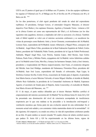 UEFA con 52 puntos al igual que el At.Bilbao con 53 puntos. A los dos equipos rojiblancos
les seguían el Villarreal con 51, el Málaga con 50, el Sevilla con 49, el Osasuna con 48 y el
                  4450
Betis con 46.

En los días posteriores, el club siguió pendiente del estado de salud del expresidente
rojiblanco. El presidente, Enrique Cerezo, el entrenador Gregorio Manzano, el director
deportivo Toni Muñoz y los capitanes Simeone, Aguilera y Fernando Torres visitaron a Gil
en la clínica Cemtro así como una representación del filial y el At.Féminas (en los días
siguientes más jugadores, técnicos y empleados del club se acercaron a la clínica). También
todo el fútbol español se volcó con el máximo accionista colchonero y se sucedieron las
visitas de personajes como Radomic Antic y Javier Clemente, exentrenadores del At.Madrid;
Lorenzo Sanz, expresidente del R.Madrid; Lázaro Albarracín y Miguel Pérez, consejeros del
At.Madrid; Angel María Villar, presidente de la Real Federación Española de Fútbol; Carlos
Suárez, presidente del Valladolid; Pedro Tomás, presidente de la Liga de Fútbol Profesional;
Adelardo, Miguel Angel Ruiz, Luiz Pereira, Juanma López, Abel Resino, Juan Carlos
Pedraza, Paulo Futre y Milinko Pantic, exjugadores del At.Madrid; varios futbolistas cedidos
por el At.Madrid como Colsa, Movilla y Amaya; los hermanos Samper, Jesús y José Antonio,
presidente y vicepresidente del Murcia respectivamente; José Fouto, el exmáximo dirigente
del Mérida; Juan José Hidalgo, mandamás del Salamanca; Florentino Pérez, presidente del
At.Madrid; Juan José Lucas, expresidente del Senado; el exboxeador, Pepe Legra; la
folclórica Carmen Sevilla; Cortés Elvira, exsecretario de Estado para el deporte; el periodista
José María García; el actor Máximo Valverde; el torero Miguel Abellán; el alcalde de Madrid,
Alberto Ruiz Gallardón; la presidenta de la Comunidad Autónoma de Madrid, Esperanza
Aguirre; el secretario de Estado para el Deporte, Jaime Lissavetzky; el exalcalde de Madrid,
José María Alvarez del Manzano, etc. 4451
El 11 de mayo, el parte médico difundido por el doctor Mariano Malillos certificó el
empeoramiento del máximo accionista del At.Madrid:”En las últimas horas D. Jesús Gil y Gil
ha presentado una disminución del nivel de conciencia acompañada de insuficiencia
respiratoria por lo que esta mañana se ha procedido a la introducción oral-traqueal y
ventilación mecánica que forma parte de una evolución natural de esta enfermedad. En el
momento actual está sedado y con constantes vitales mantenidas dentro de la normalidad”. Al
día siguiente, Gil empeoró y su estado era crítico; la vida del expresidente colchonero pendía
de un hilo. El parte médico se mostró rotundo:”El cuadro clínico de infarto cerebral masivo
que padece D. Jesús Gil y Gil ha experimentado en las últimas horas, signos de
4451
   AS”, “Marca”, “Mundo Atleti” y “El Mundo del Siglo XXI” 11-13 de mayo de 2004
“Afición Atlética. La revista del mundo rojiblanco”. Madrid. Edita Ceres S.L. Números 85-86



                                                                                              203
                                                                                              7
 