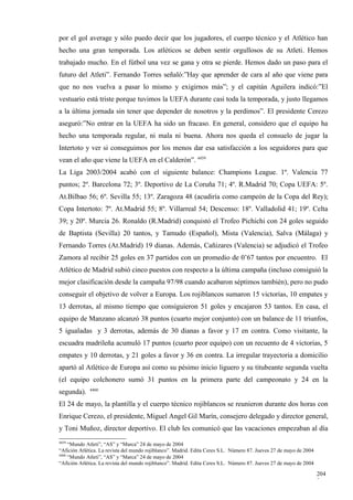 por el gol average y sólo puedo decir que los jugadores, el cuerpo técnico y el Atlético han
hecho una gran temporada. Los atléticos se deben sentir orgullosos de su Atleti. Hemos
trabajado mucho. En el fútbol una vez se gana y otra se pierde. Hemos dado un paso para el
futuro del Atleti”. Fernando Torres señaló:”Hay que aprender de cara al año que viene para
que no nos vuelva a pasar lo mismo y exigirnos más”; y el capitán Aguilera indicó:”El
vestuario está triste porque tuvimos la UEFA durante casi toda la temporada, y justo llegamos
a la última jornada sin tener que depender de nosotros y la perdimos”. El presidente Cerezo
aseguró:”No entrar en la UEFA ha sido un fracaso. En general, considero que el equipo ha
hecho una temporada regular, ni mala ni buena. Ahora nos queda el consuelo de jugar la
Intertoto y ver si conseguimos por los menos dar esa satisfacción a los seguidores para que
vean el año que viene la UEFA en el Calderón”. 4459
La Liga 2003/2004 acabó con el siguiente balance: Champions League. 1º. Valencia 77
puntos; 2º. Barcelona 72; 3º. Deportivo de La Coruña 71; 4º. R.Madrid 70; Copa UEFA: 5º.
At.Bilbao 56; 6º. Sevilla 55; 13º. Zaragoza 48 (acudiría como campeón de la Copa del Rey);
Copa Intertoto: 7º. At.Madrid 55; 8º. Villarreal 54; Descenso: 18º. Valladolid 41; 19º. Celta
39; y 20º. Murcia 26. Ronaldo (R.Madrid) conquistó el Trofeo Pichichi con 24 goles seguido
de Baptista (Sevilla) 20 tantos, y Tamudo (Español), Mista (Valencia), Salva (Málaga) y
Fernando Torres (At.Madrid) 19 dianas. Además, Cañizares (Valencia) se adjudicó el Trofeo
Zamora al recibir 25 goles en 37 partidos con un promedio de 0’67 tantos por encuentro. El
Atlético de Madrid subió cinco puestos con respecto a la última campaña (incluso consiguió la
mejor clasificación desde la campaña 97/98 cuando acabaron séptimos también), pero no pudo
conseguir el objetivo de volver a Europa. Los rojiblancos sumaron 15 victorias, 10 empates y
13 derrotas, al mismo tiempo que consiguieron 51 goles y encajaron 53 tantos. En casa, el
equipo de Manzano alcanzó 38 puntos (cuarto mejor conjunto) con un balance de 11 triunfos,
5 igualadas y 3 derrotas, además de 30 dianas a favor y 17 en contra. Como visitante, la
escuadra madrileña acumuló 17 puntos (cuarto peor equipo) con un recuento de 4 victorias, 5
empates y 10 derrotas, y 21 goles a favor y 36 en contra. La irregular trayectoria a domicilio
apartó al Atlético de Europa así como su pésimo inicio liguero y su titubeante segunda vuelta
(el equipo colchonero sumó 31 puntos en la primera parte del campeonato y 24 en la
             4460
segunda).
El 24 de mayo, la plantilla y el cuerpo técnico rojiblancos se reunieron durante dos horas con
Enrique Cerezo, el presidente, Miguel Angel Gil Marín, consejero delegado y director general,
y Toni Muñoz, director deportivo. El club les comunicó que las vacaciones empezaban al día
4459
     “Mundo Atleti”, “AS” y “Marca” 24 de mayo de 2004
“Afición Atlética. La revista del mundo rojiblanco”. Madrid. Edita Ceres S.L. Número 87. Jueves 27 de mayo de 2004
4460
     “Mundo Atleti”, “AS” y “Marca” 24 de mayo de 2004
“Afición Atlética. La revista del mundo rojiblanco”. Madrid. Edita Ceres S.L. Número 87. Jueves 27 de mayo de 2004

                                                                                                                     204
                                                                                                                     3
 