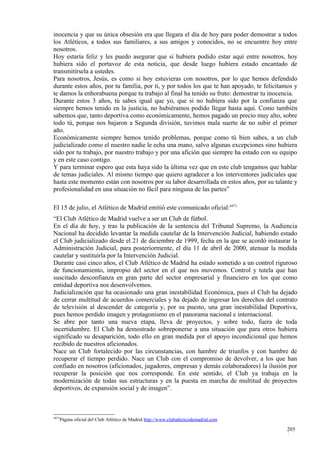 inocencia y que su única obsesión era que llegara el día de hoy para poder demostrar a todos
los Atléticos, a todos sus familiares, a sus amigos y conocidos, no se encuentre hoy entre
nosotros.
Hoy estaría feliz y les puedo asegurar que si hubiera podido estar aquí entre nosotros, hoy
hubiera sido el portavoz de esta noticia, que desde luego hubiera estado encantado de
transmitírsela a ustedes.
Para nosotros, Jesús, es como si hoy estuvieras con nosotros, por lo que hemos defendido
durante estos años, por tu familia, por ti, y por todos los que te han apoyado, te felicitamos y
te damos la enhorabuena porque tu trabajo al final ha tenido su fruto: demostrar tu inocencia.
Durante estos 3 años, tú sabes igual que yo, que si no hubiera sido por la confianza que
siempre hemos tenido en la justicia, no hubiéramos podido llegar hasta aquí. Como también
sabemos que, tanto deportiva como económicamente, hemos pagado un precio muy alto, sobre
todo tú, porque nos bajaron a Segunda división, tuvimos mala suerte de no subir el primer
año.
Económicamente siempre hemos tenido problemas, porque como tú bien sabes, a un club
judicializado como el nuestro nadie le echa una mano, salvo algunas excepciones sino hubiera
sido por tu trabajo, por nuestro trabajo y por una afición que siempre ha estado con su equipo
y en este caso contigo.
Y para terminar espero que esta haya sido la última vez que en este club tengamos que hablar
de temas judiciales. Al mismo tiempo que quiero agradecer a los interventores judiciales que
hasta este momento están con nosotros por su labor desarrollada en estos años, por su talante y
profesionalidad en una situación no fácil para ninguna de las partes”

El 15 de julio, el Atlético de Madrid emitió este comunicado oficial:4471
“El Club Atlético de Madrid vuelve a ser un Club de fútbol.
En el día de hoy, y tras la publicación de la sentencia del Tribunal Supremo, la Audiencia
Nacional ha decidido levantar la medida cautelar de la Intervención Judicial, habiendo estado
el Club judicializado desde el 21 de diciembre de 1999, fecha en la que se acordó instaurar la
Administración Judicial, para posteriormente, el día 11 de abril de 2000, atenuar la medida
cautelar y sustituirla por la Intervención Judicial.
Durante casi cinco años, el Club Atlético de Madrid ha estado sometido a un control riguroso
de funcionamiento, impropio del sector en el que nos movemos. Control y tutela que han
suscitado desconfianza en gran parte del sector empresarial y financiero en los que como
entidad deportiva nos desenvolvemos.
Judicialización que ha ocasionado una gran inestabilidad Económica, pues el Club ha dejado
de cerrar multitud de acuerdos comerciales y ha dejado de ingresar los derechos del contrato
de televisión al descender de categoría y, por su puesto, una gran inestabilidad Deportiva,
pues hemos perdido imagen y protagonismo en el panorama nacional e internacional.
Se abre por tanto una nueva etapa, lleva de proyectos, y sobre todo, fuera de toda
incertidumbre. El Club ha demostrado sobreponerse a una situación que para otros hubiera
significado su desaparición, todo ello en gran medida por el apoyo incondicional que hemos
recibido de nuestros aficionados.
Nace un Club fortalecido por las circunstancias, con hambre de triunfos y con hambre de
recuperar el tiempo perdido. Nace un Club con el compromiso de devolver, a los que han
confiado en nosotros (aficionados, jugadores, empresas y demás colaboradores) la ilusión por
recuperar la posición que nos corresponde. En este sentido, el Club ya trabaja en la
modernización de todas sus estructuras y en la puesta en marcha de multitud de proyectos
deportivos, de expansión social y de imagen”.



4471
   Página oficial del Club Atlético de Madrid http://www.clubatleticodemadrid.com

                                                                                           205
                                                                                           0
 