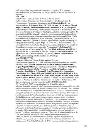 los Excmos. Sres. mencionados al margen, en el ejercicio de la potestad
jurisdiccional que la Constitución y el pueblo español le otorgan, ha dictado la
siguiente
SENTENCIA
En la Villa de Madrid, a cuatro de Junio de dos mil cuatro.
En los recursos de casación por Infracción de Ley y Quebrantamiento de
Forma que ante Nos penden, interpuestos por el Ministerio Fiscal y las
representaciones de Gregorio Jesús Gil y Gil, Enrique Cerezo Torres, Miguel
Angel Gil Marín y Promotora Inmobiliaria Alhambra, S.A. (en concepto de
responsable civil subsidiario), contra sentencia dictada el 14 de Febrero de 2003 por
la Sección Primera de la Sala de lo Penal de la Audiencia Nacional, por delitos de
apropiación indebida, falsedad y estafa, los componentes de la Sala Segunda del
Tribunal Supremo que arriba se expresan se han constituido para la Vista y Fallo
bajo la Presidencia del primero de los indicados y Ponencia del Excmo. Sr. D.
JOAQUÍN GIMÉNEZ GARCÍA; estando representados Gregorio Jesús Gil y Gil,
Enrique Cerezo Torres y Miguel Angel Gil Marín por la Procuradora Sra. Díez
Espi, y Promotora Inmobiliaria Alhambra S.A., representada por el Procurador Sr.
Ortega Fuentes; siendo partes recurridas Promociones Futbolísticas S.A.,
representada por la Procuradora Sra. Díez Espi, Club Atlético de Madrid S.A.D.,
representado por el Procurador Sr. Morales Camprubí, Rancho Valdeolivas, S.A.
representado por la Procuradora Sra. Díaz Solano y María Jesús De Frutos
Arriba, representada por la Procuradora Sra. Díez Espi.
I. ANTECEDENTES
Primero.- El Juzgado Central de Instrucción nº 6 incoó
Procedimiento Abreviado nº 213/99, seguido por delito de apropiación indebida,
falsedad y estafa, contra Gregorio Jesús Gil y Gil, Enrique Cerezo Torres,
Miguel Angel Gil Marín, y como responsables civiles subsidiarios: Promotora
Inmobiliaria Alhambra S.A., Promotora Inmobiliaria Guadiana S.A.,
Promotora Inmobiliaria El Generalife S.A., Myramco S.A., Promociones
Futbolísticas S.A., Club Atlético de Madrid S.A.D., Rancho Valdeolivas S.A.,
Centro de Formación Náyade S.A., María de los Angeles Marín Cobo y María
Jesús de Frutos Arribas, y una vez concluso lo remitió a la Sección Primera de la
Sala de lo Penal de la Audiencia Nacional, que con fecha 14 de Febrero de 2003
dictó sentencia que contiene los siguientes HECHOS PROBADOS:
"El 1 de Julio de 1987, el acusado Gregorio Jesús Gil y Gil (en
adelante Jesús Gil), mayor de edad, sin antecedentes penales computables, accedió
a la presidencia del Atlético de Madrid Club de Fútbol (en adelante Club), y ocupó
en esa misma fecha la vicepresidencia del Atlético de Madrid el también acusado
Enrique Cerezo Torres, mayor de edad y sin antecedentes penales. Al acceder a la
presidencia, Jesús Gil estaba decidido a hacer suyo el Club, que entonces era una
Entidad Deportiva, configurada legalmente como una asociación privada sin
ánimo de lucro, que no podía repartir beneficios, y cuyo patrimonio en caso de
disolución revertería en la Comunidad Autónoma de Madrid. Para ello, se dispuso
a confundir el patrimonio del club con el suyo, bien personal bien de sus empresas
o de otras con ellos vinculadas, y no dudo en aportar su patrimonio para la
adquisición de fichas federativas de jugadores, entre las que se incluyó la relativa
al jugador Futre, cuyo fichaje esgrimió en la campaña electoral antes de ser
elegido Presidente, o para otros gastos del Club.- Ante la situación deficitaria del
Club, que arrojaba, en julio de 1.987, un patrimonio neto negativo de
1.883.586.643 pts, y a requerimiento del Consejo Superior de Deportes (en
adelante C.S.D.), Jesús Gil se vinculó a sucesivos planes de saneamiento.- El
ratificado por Jesús Gil el 16 de julio de 1.987 contenía las siguientes condiciones:

                                                                                        205
                                                                                        2
 